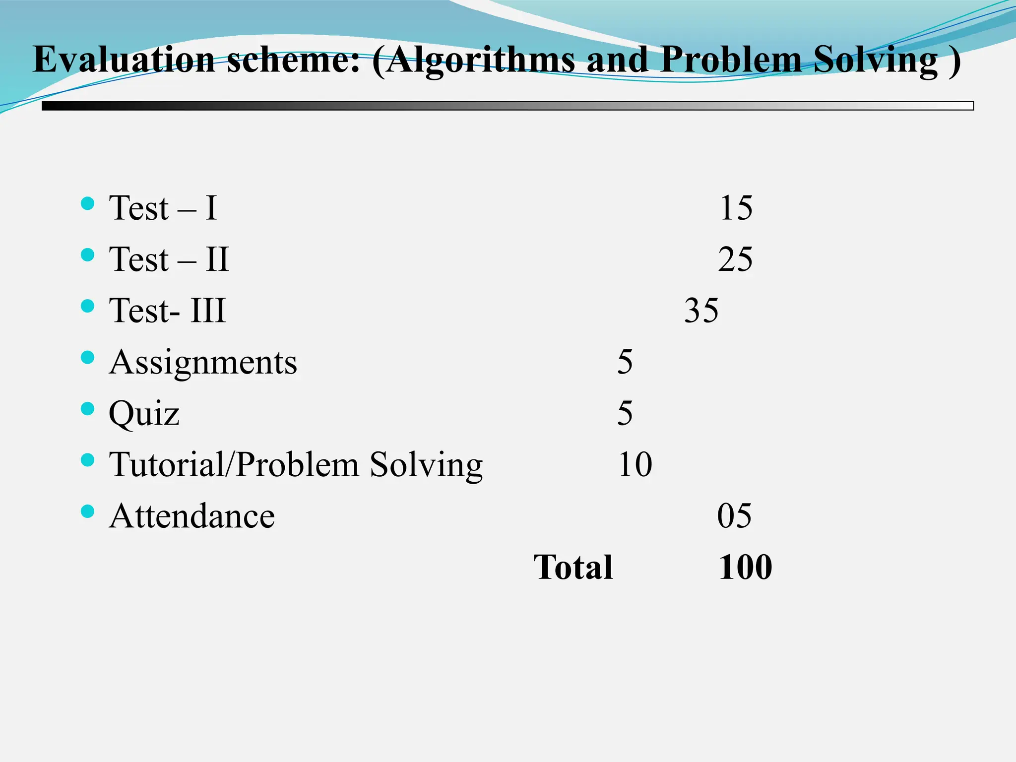 Evaluation scheme: (Algorithms and Problem Solving )  Test – I 15  Test – II 25  Test- III 35  Assignments 5  Quiz 5  Tutorial/Problem Solving 10  Attendance 05 Total 100 