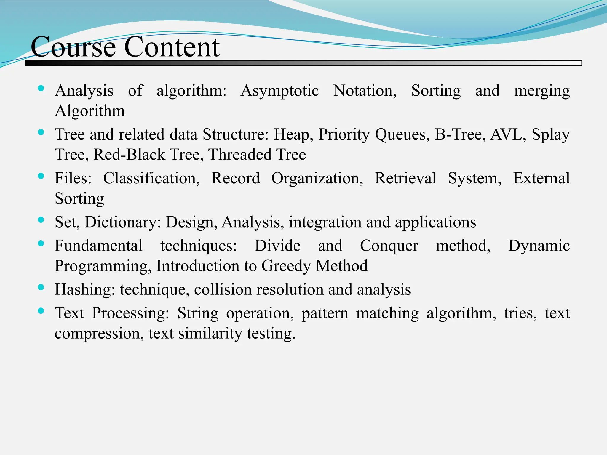 Course Content  Analysis of algorithm: Asymptotic Notation, Sorting and merging Algorithm  Tree and related data Structure: Heap, Priority Queues, B-Tree, AVL, Splay Tree, Red-Black Tree, Threaded Tree  Files: Classification, Record Organization, Retrieval System, External Sorting  Set, Dictionary: Design, Analysis, integration and applications  Fundamental techniques: Divide and Conquer method, Dynamic Programming, Introduction to Greedy Method  Hashing: technique, collision resolution and analysis  Text Processing: String operation, pattern matching algorithm, tries, text compression, text similarity testing. 
