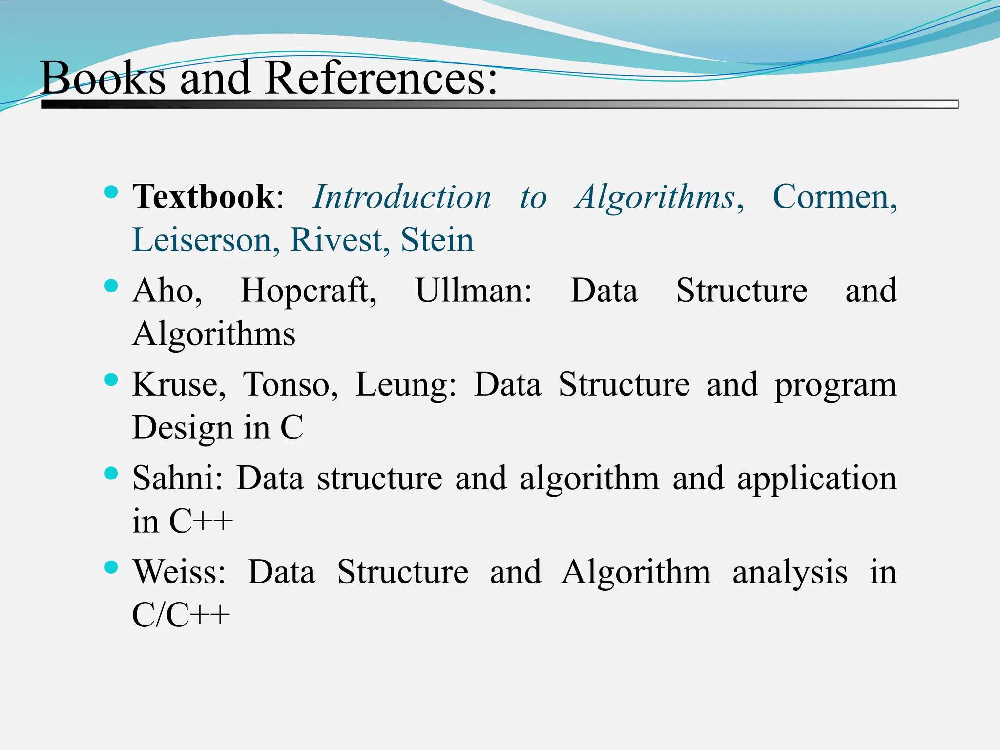 Books and References:  Textbook: Introduction to Algorithms, Cormen, Leiserson, Rivest, Stein  Aho, Hopcraft, Ullman: Data Structure and Algorithms  Kruse, Tonso, Leung: Data Structure and program Design in C  Sahni: Data structure and algorithm and application in C++  Weiss: Data Structure and Algorithm analysis in C/C++ 