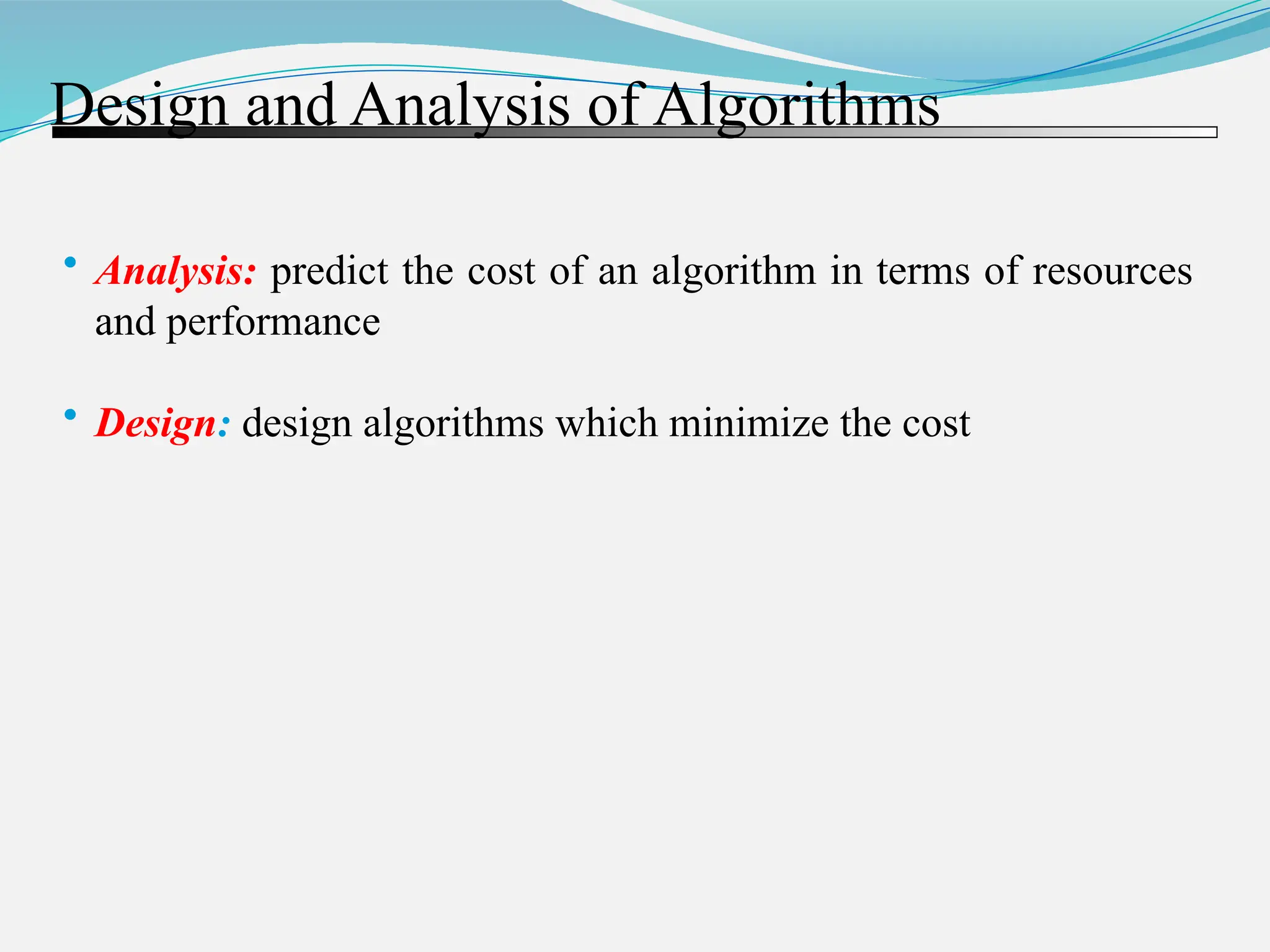 Design and Analysis of Algorithms • Analysis: predict the cost of an algorithm in terms of resources and performance • Design: design algorithms which minimize the cost 
