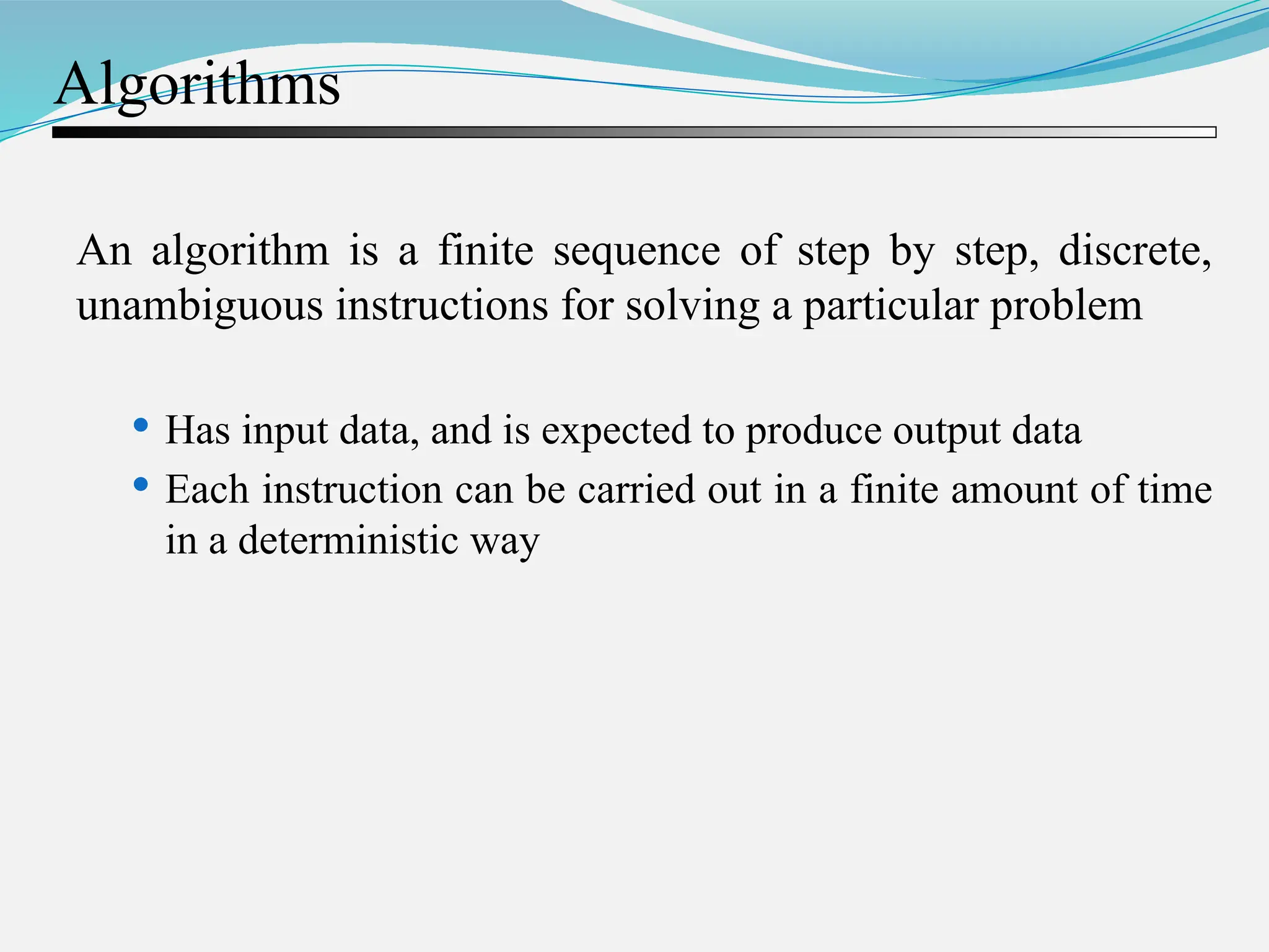 Algorithms An algorithm is a finite sequence of step by step, discrete, unambiguous instructions for solving a particular problem  Has input data, and is expected to produce output data  Each instruction can be carried out in a finite amount of time in a deterministic way 