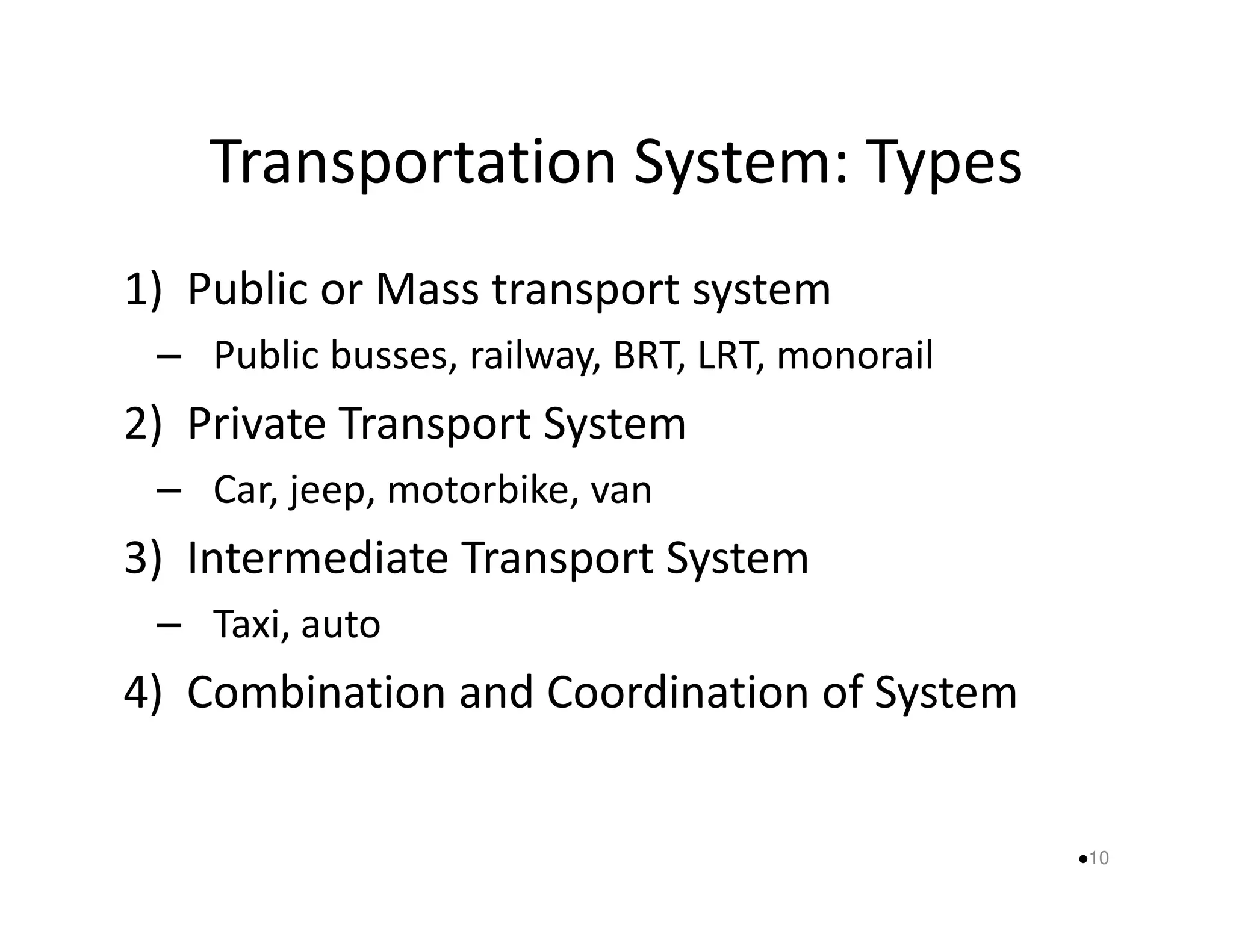 Transportation System: Types 
1) Public or Mass transport system 
– Public busses, railway, BRT, LRT, monorail 
2) Private Transport System 
– Car, jeep, mmoottoorrbbiikkee,, vvaann 
3) Intermediate Transport System 
– Taxi, auto 
4) Combination and Coordination of System 
10 
 