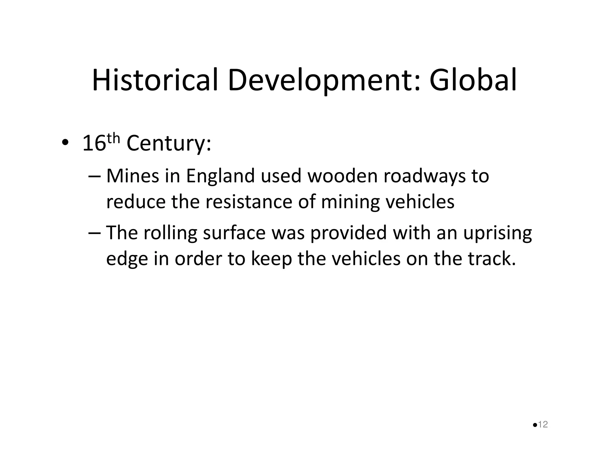 Historical Development: Global 
• 16th Century: 
– Mines in England used wooden roadways to 
reduce the resistance of mining vehicles 
– The rolling surface was provided wwiitthh aann uupprriissiinngg 
edge in order to keep the vehicles on the track. 
12 
 