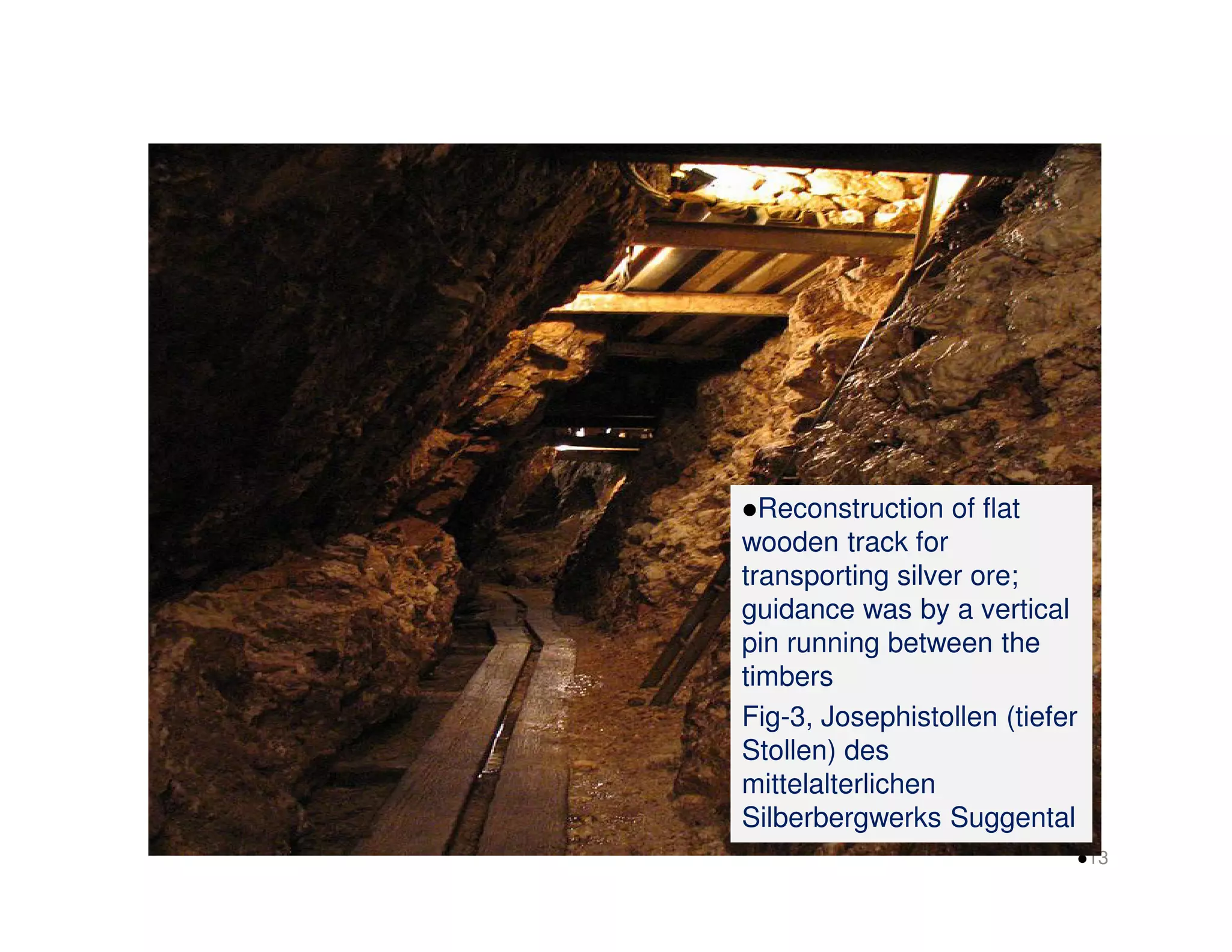 Reconstruction of flat 
wooden track for 
transporting silver ore; 
guidance was by a vertical 
pin running between the 
timbers 
Fig-3, Josephistollen (tiefer 
Stollen) des 
mittelalterlichen 
Silberbergwerks Suggental 
13 
 