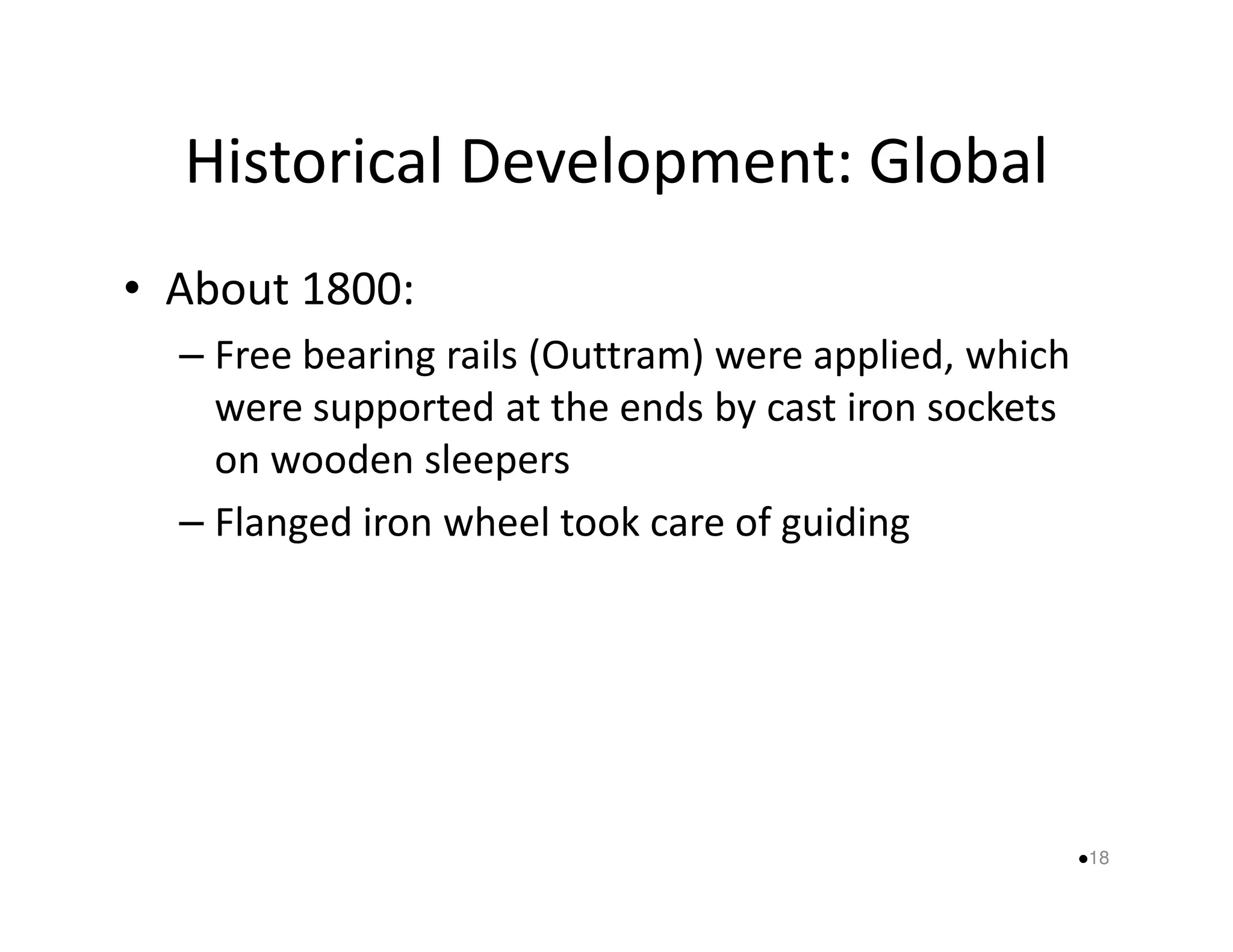 Historical Development: Global 
• About 1800: 
– Free bearing rails (Outtram) were applied, which 
were supported at the ends by cast iron sockets 
oonn wwooooddeenn sslleeeeppeerrss 
– Flanged iron wheel took care of guiding 
18 
 