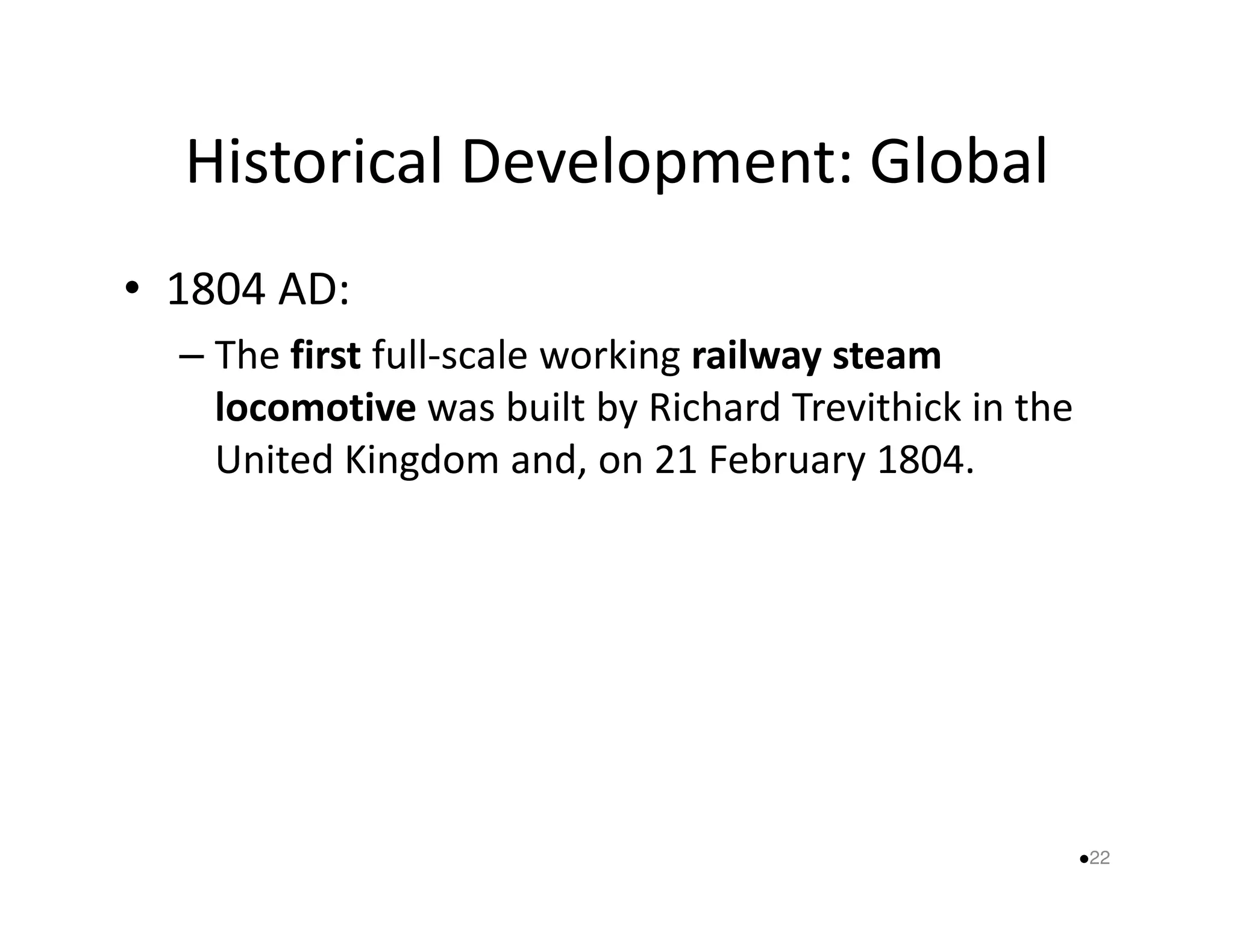 Historical Development: Global 
• 1804 AD: 
– The first full-scale working railway steam 
locomotive was built by Richard Trevithick in the 
United Kingdom and, on 2211 FFeebbrruuaarryy 11880044.. 
22 
 