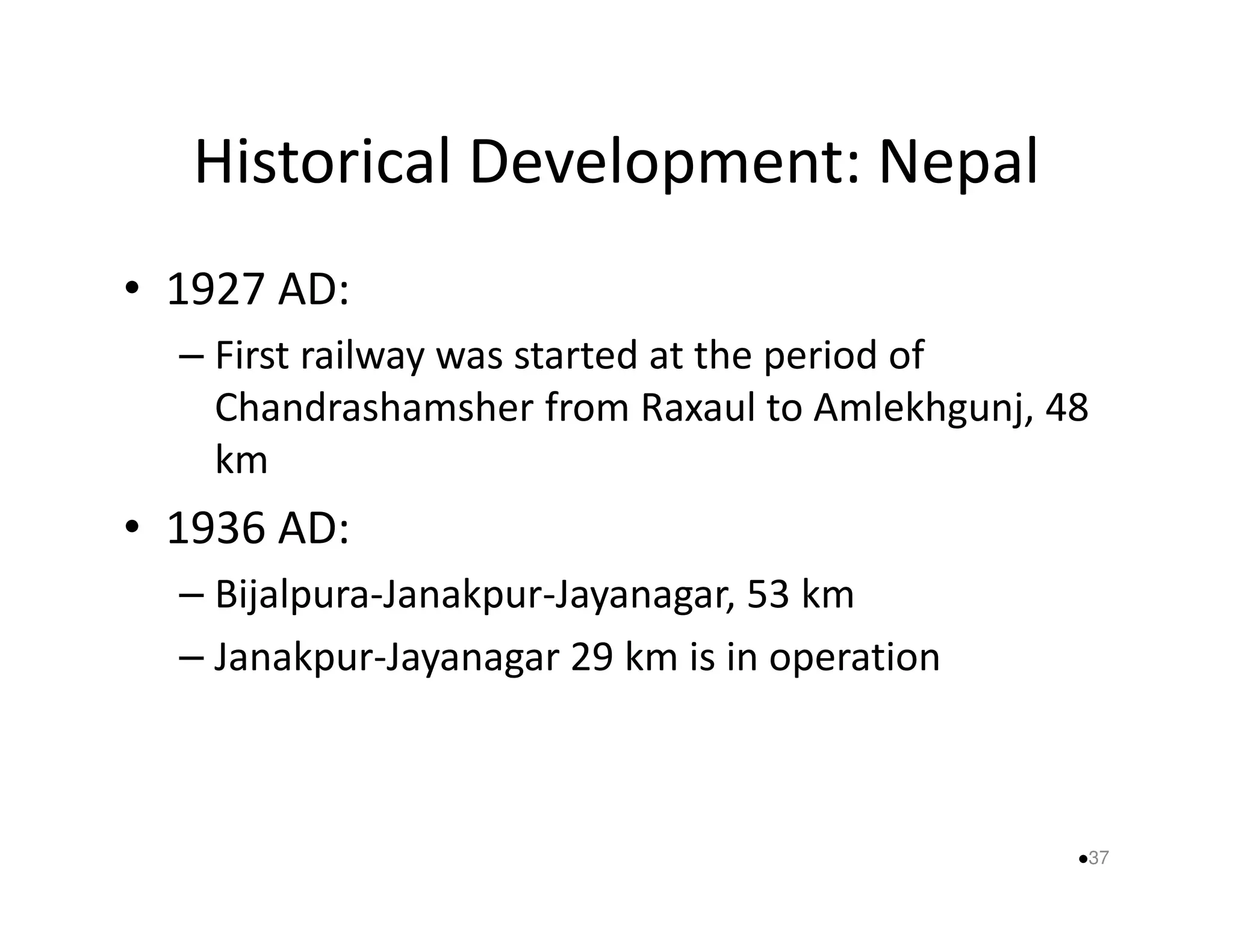 Historical Development: Nepal 
• 1927 AD: 
– First railway was started at the period of 
Chandrashamsher from Raxaul to Amlekhgunj, 48 
kkmm 
• 1936 AD: 
– Bijalpura-Janakpur-Jayanagar, 53 km 
– Janakpur-Jayanagar 29 km is in operation 
37 
 