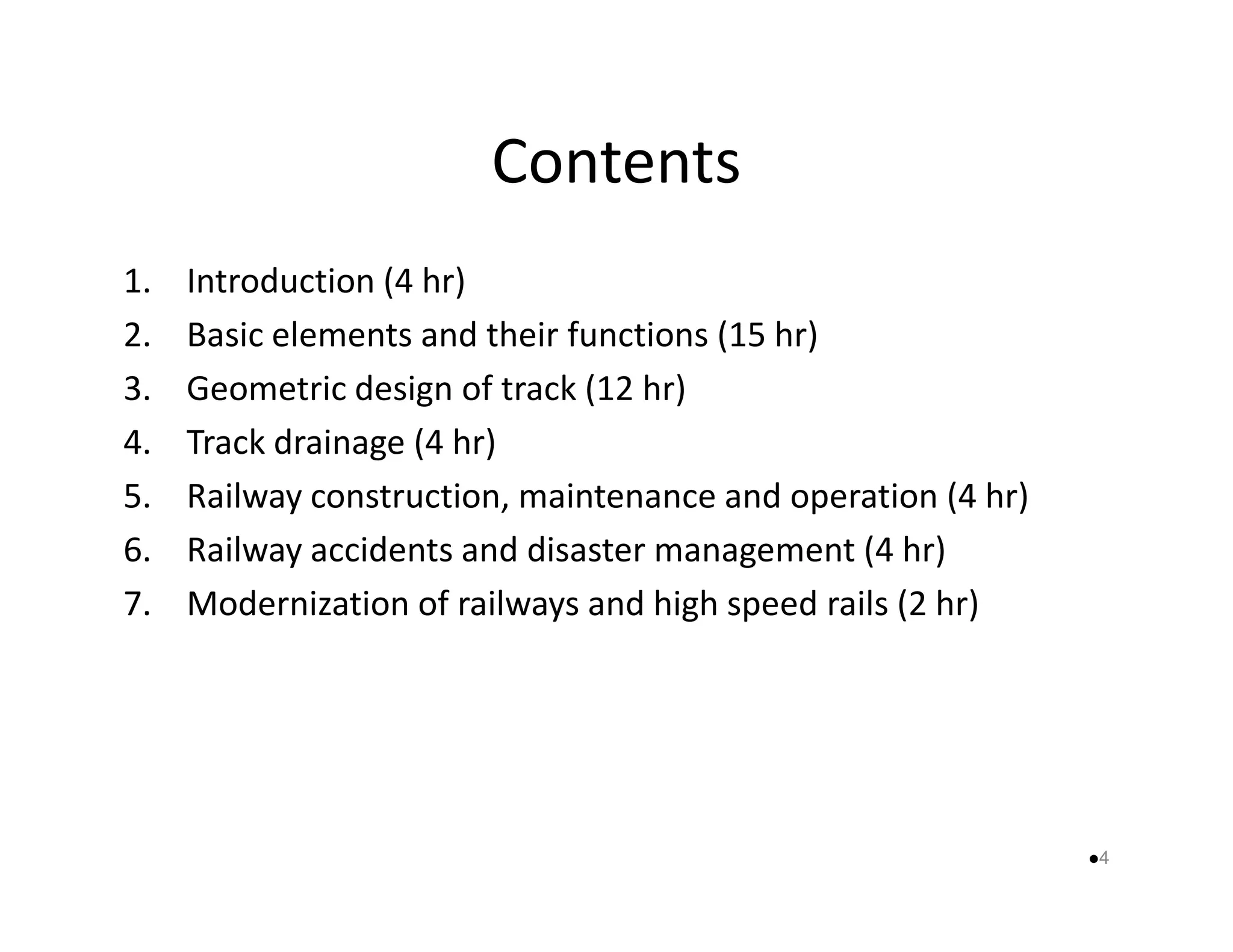 Contents 
1. Introduction (4 hr) 
2. Basic elements and their functions (15 hr) 
3. Geometric design of track (12 hr) 
4. Track drainage (4 hr) 
5. Railway construction, maintenance aanndd ooppeerraattiioonn ((44 hhrr)) 
6. Railway accidents and disaster management (4 hr) 
7. Modernization of railways and high speed rails (2 hr) 
4 
 