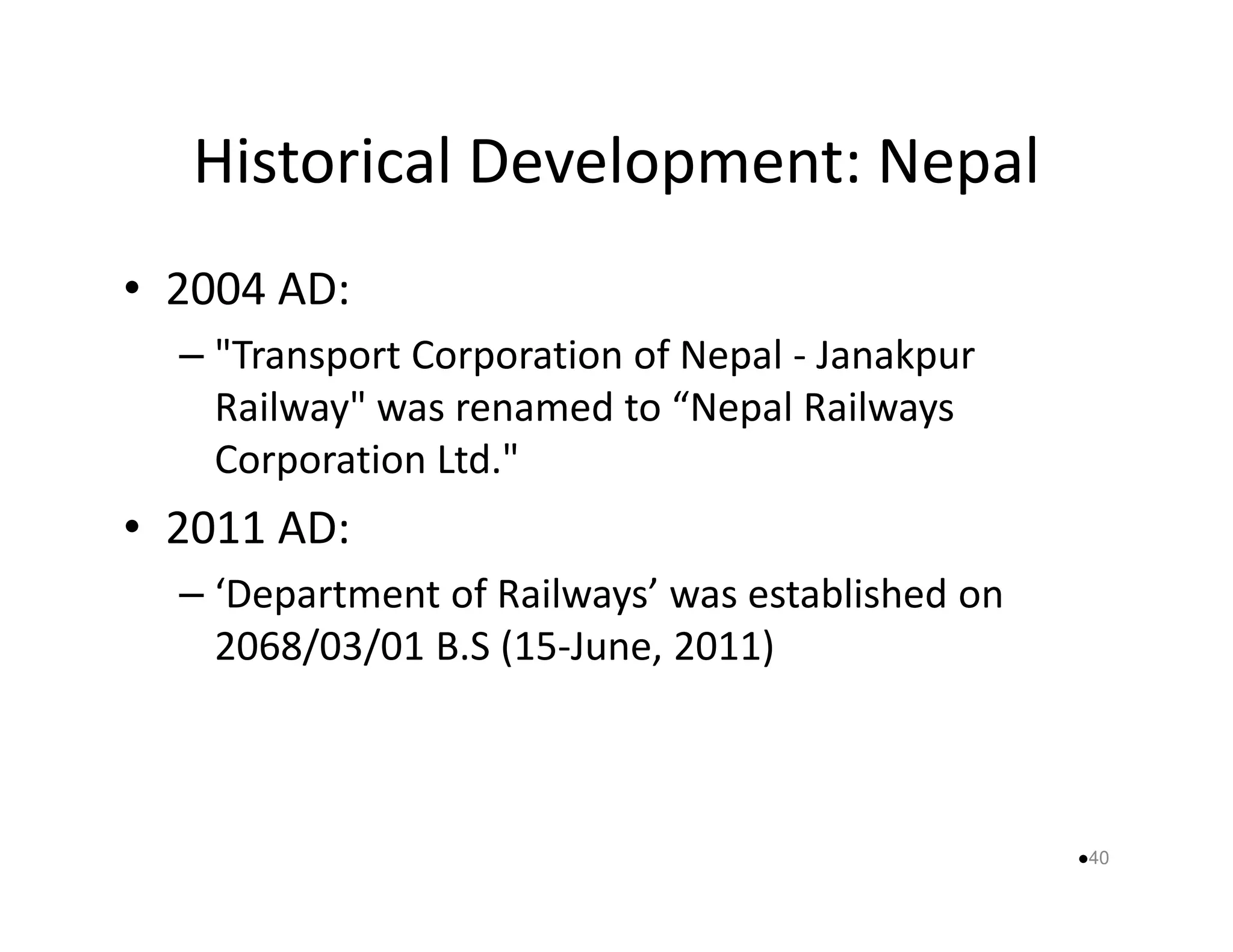 Historical Development: Nepal 
• 2004 AD: 
– Transport Corporation of Nepal - Janakpur 
Railway was renamed to “Nepal Railways 
CCoorrppoorraattiioonn LLttdd.. 
• 2011 AD: 
– ‘Department of Railways’ was established on 
2068/03/01 B.S (15-June, 2011) 
40 
 