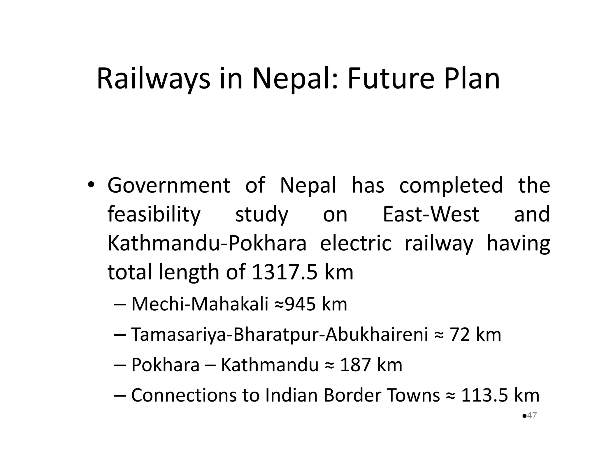 Railways in Nepal: Future Plan 
• Government of Nepal has completed the 
feasibility study on East-West and 
Kathmandu-Pokhara electric rraaiillwwaayy hhaavviinngg 
total length of 1317.5 km 
– Mechi-Mahakali ≈945 km 
– Tamasariya-Bharatpur-Abukhaireni ≈ 72 km 
– Pokhara – Kathmandu ≈ 187 km 
– Connections to Indian Border Towns ≈ 113.5 km 
47 
 