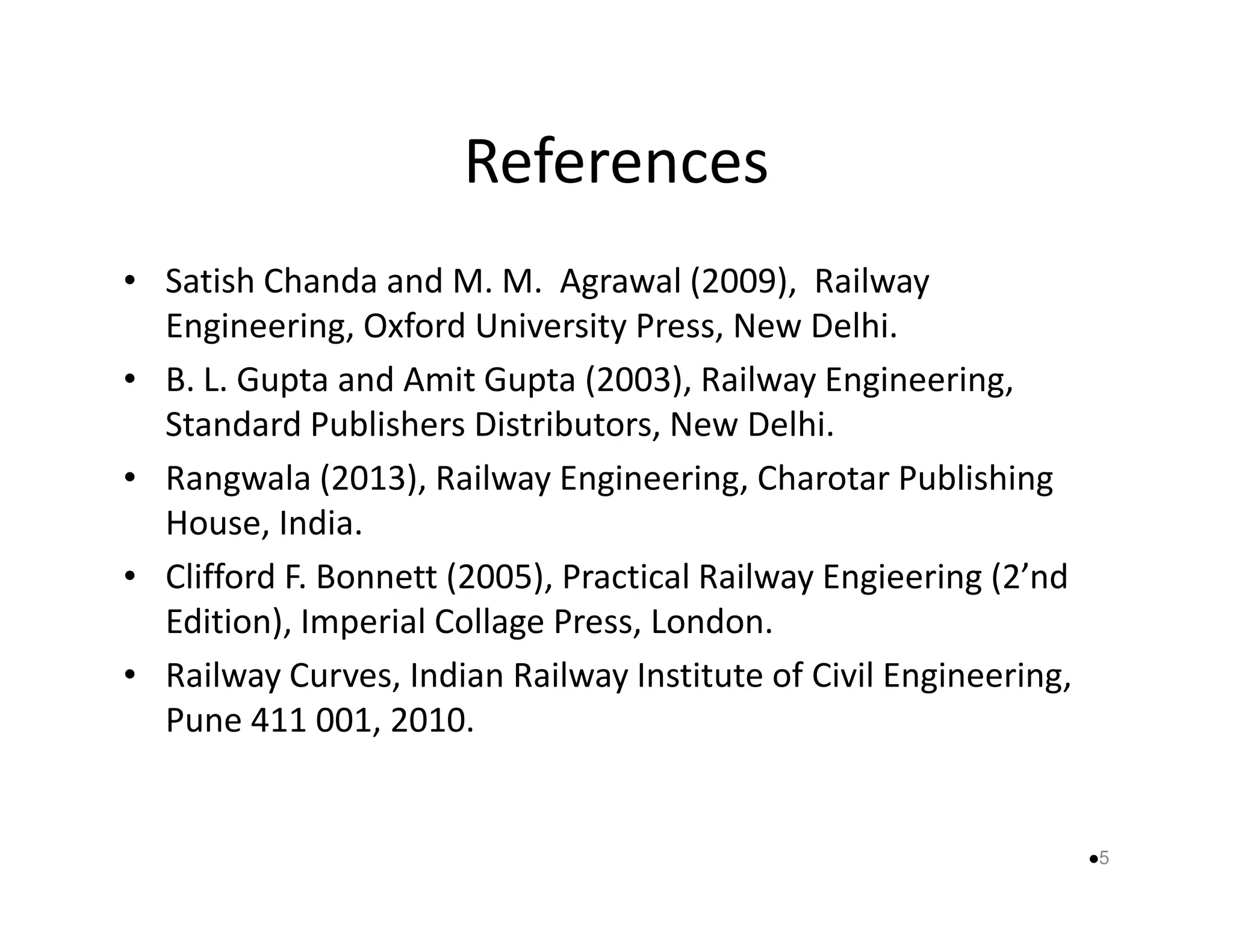 References 
• Satish Chanda and M. M. Agrawal (2009), Railway 
Engineering, Oxford University Press, New Delhi. 
• B. L. Gupta and Amit Gupta (2003), Railway Engineering, 
Standard Publishers Distributors, New Delhi. 
• Rangwala (2013), Railway Engineering, CChhaarroottaarr PPuubblliisshhiinngg 
House, India. 
• Clifford F. Bonnett (2005), Practical Railway Engieering (2’nd 
Edition), Imperial Collage Press, London. 
• Railway Curves, Indian Railway Institute of Civil Engineering, 
Pune 411 001, 2010. 
5 
 