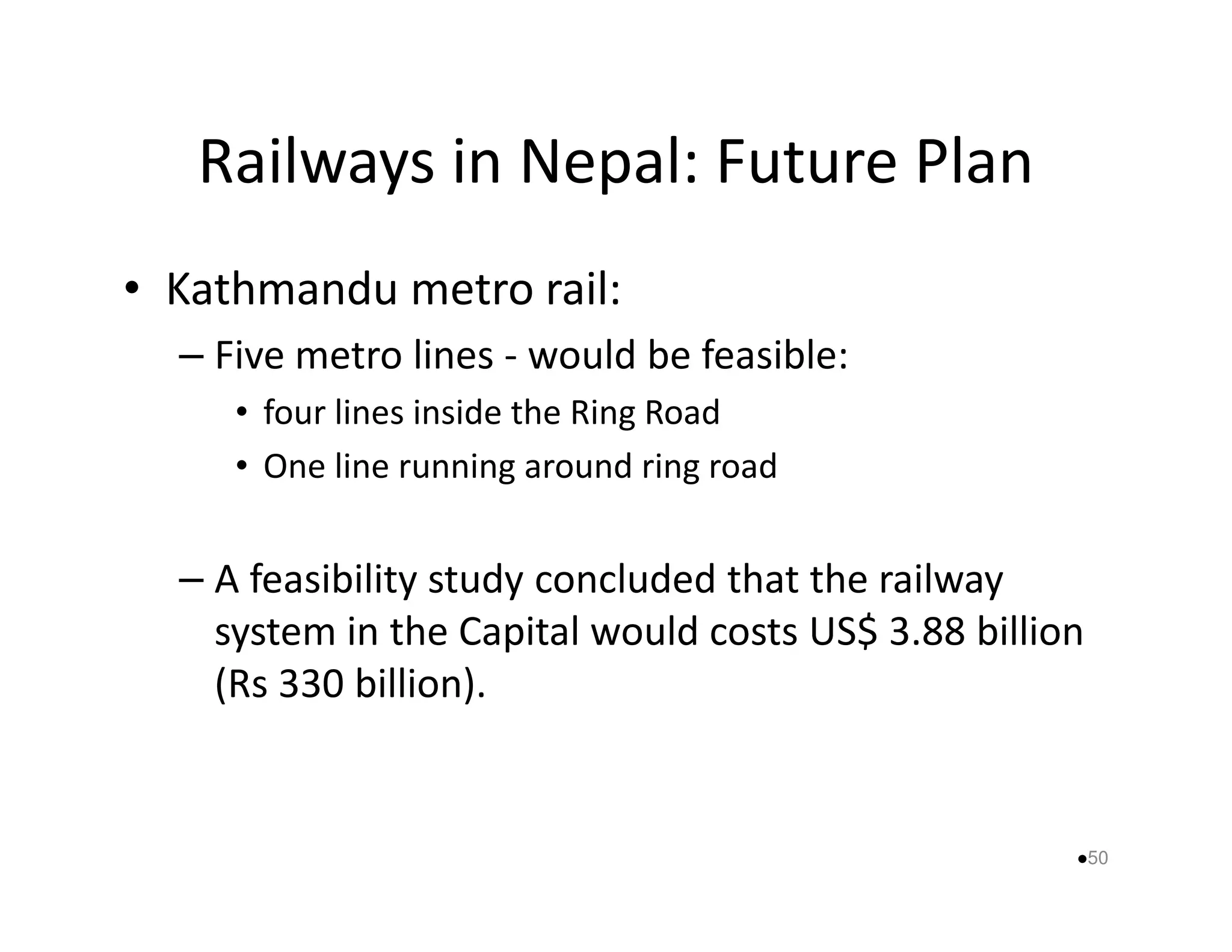 Railways in Nepal: Future Plan 
• Kathmandu metro rail: 
– Five metro lines - would be feasible: 
• four lines inside the Ring Road 
• One line rruunnnniinngg aarroouunndd rriinngg rrooaadd 
– A feasibility study concluded that the railway 
system in the Capital would costs US$ 3.88 billion 
(Rs 330 billion). 
50 
 