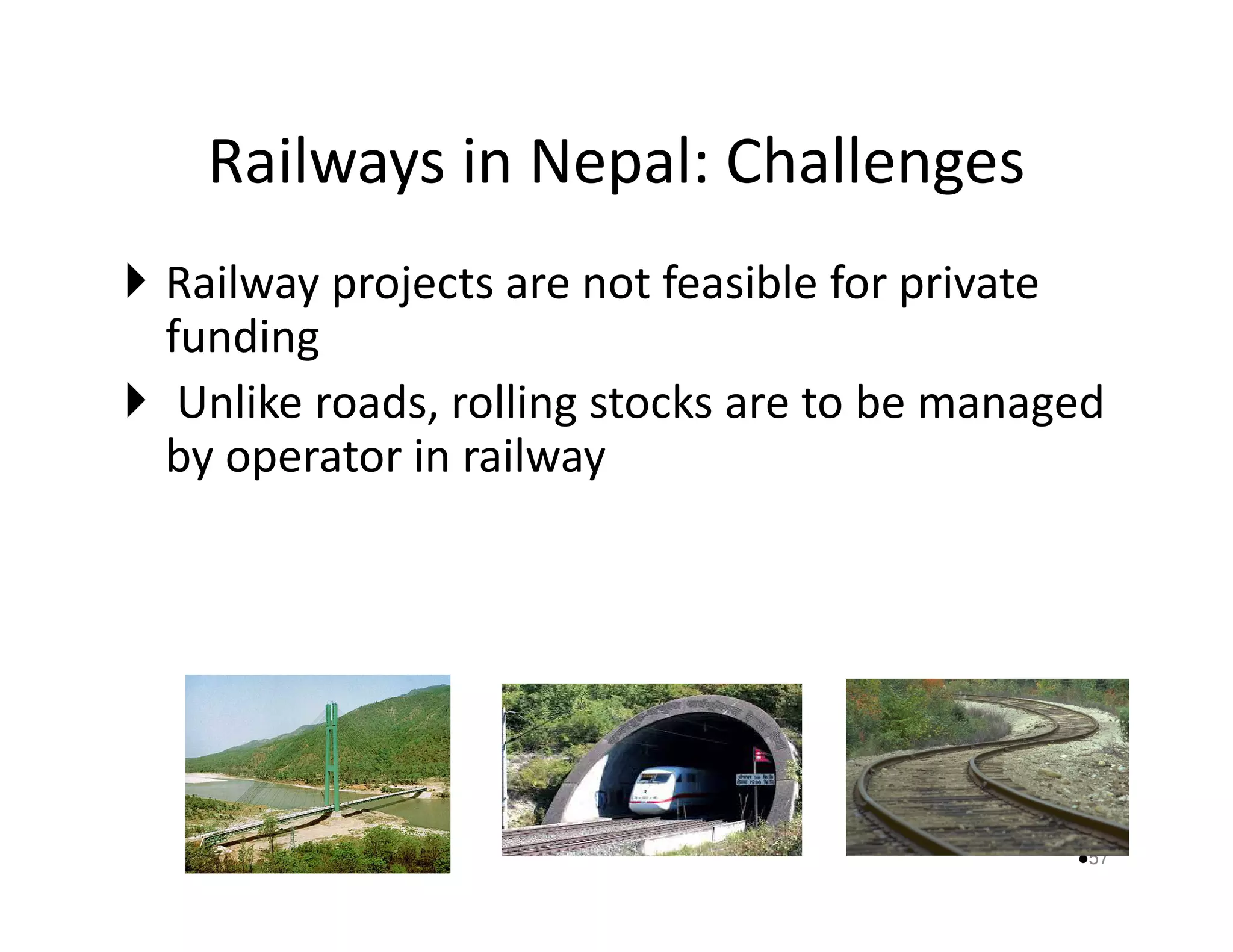 Railways in Nepal: Challenges 
 Railway projects are not feasible for private 
funding 
 Unlike roads, rolling stocks are to be managed 
by ooppeerraattoorr iinn rraaiillwwaayy 
57 
 
