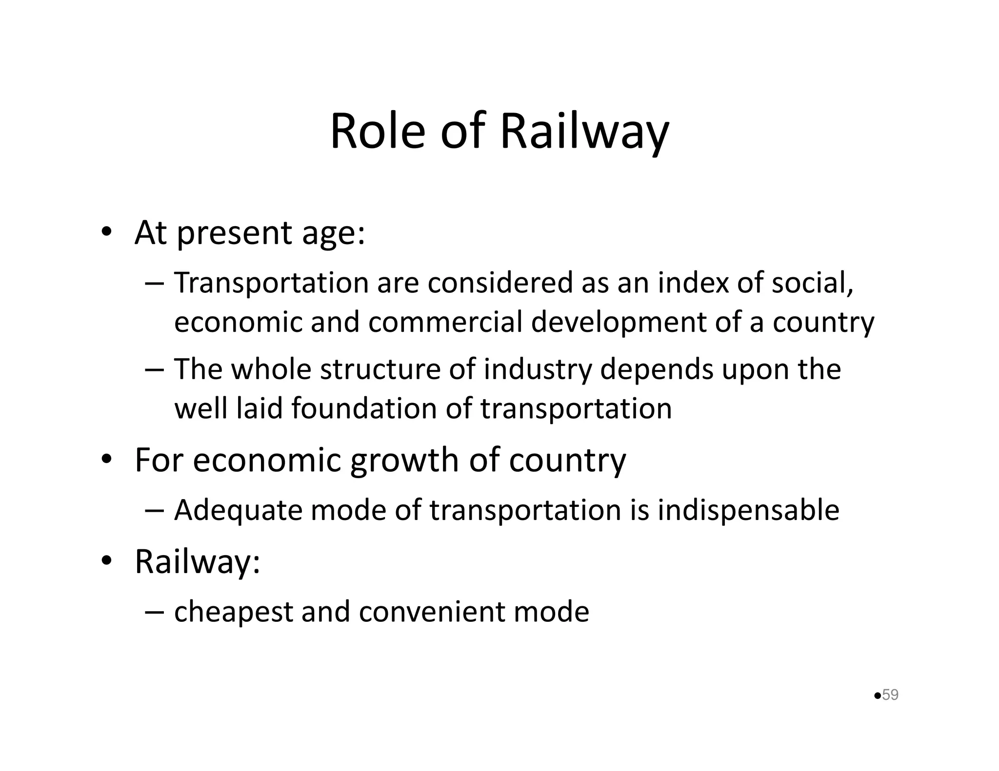 Role of Railway 
• At present age: 
– Transportation are considered as an index of social, 
economic and commercial development of a country 
– The whole structure of industry ddeeppeennddss uuppoonn tthhee 
well laid foundation of transportation 
• For economic growth of country 
– Adequate mode of transportation is indispensable 
• Railway: 
– cheapest and convenient mode 
59 
 