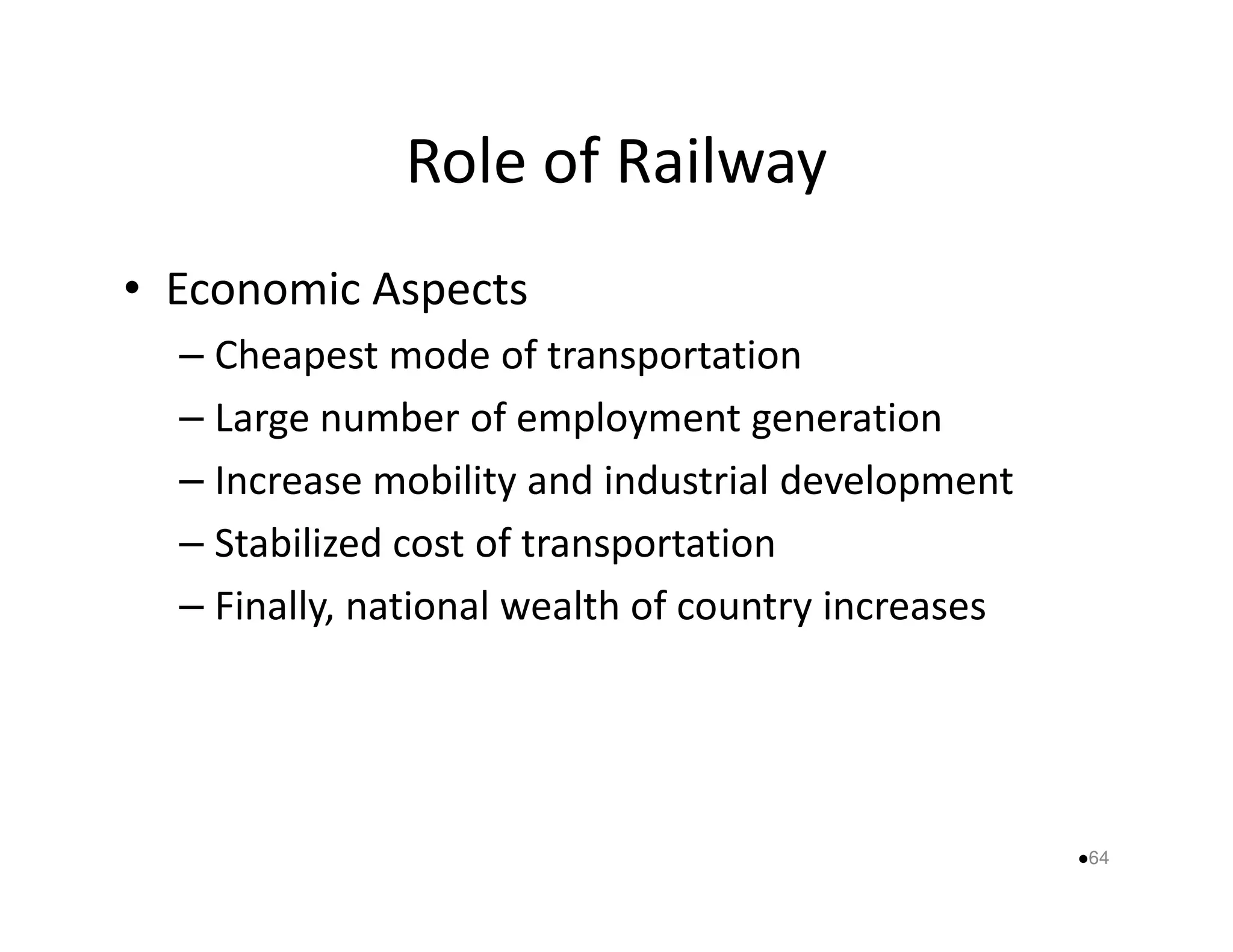Role of Railway 
• Economic Aspects 
– Cheapest mode of transportation 
– Large number of employment generation 
– Increase mobility and industrial ddeevveellooppmmeenntt 
– Stabilized cost of transportation 
– Finally, national wealth of country increases 
64 
 