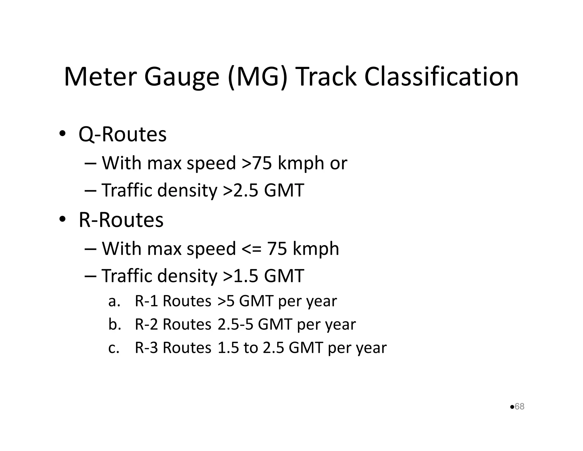 Meter Gauge (MG) Track Classification 
• Q-Routes 
– With max speed 75 kmph or 
– Traffic density 2.5 GMT 
•• RR--RRoouutteess 
– With max speed = 75 kmph 
– Traffic density 1.5 GMT 
a. R-1 Routes 5 GMT per year 
b. R-2 Routes 2.5-5 GMT per year 
c. R-3 Routes 1.5 to 2.5 GMT per year 
68 
 