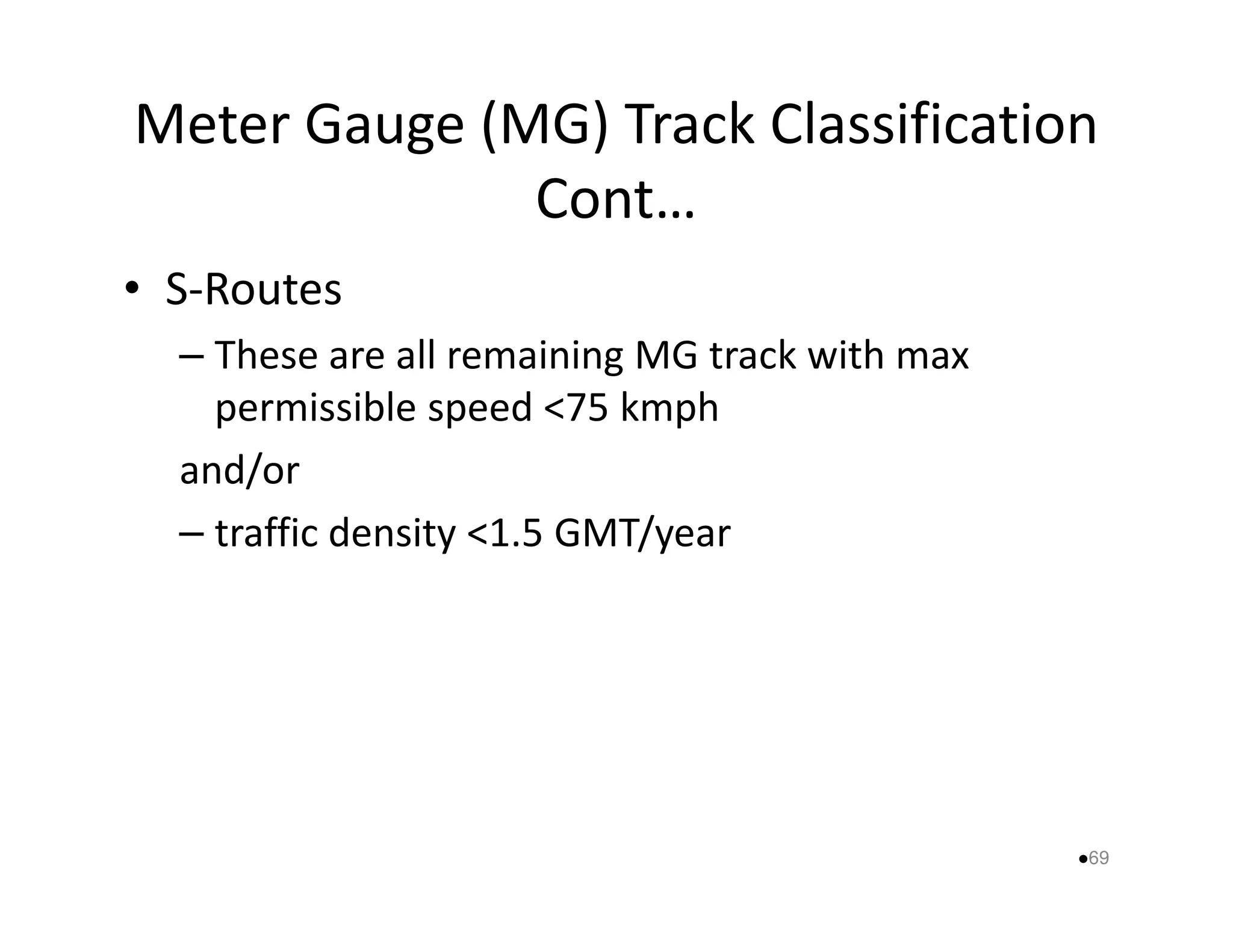 Meter Gauge (MG) Track Classification 
Cont… 
• S-Routes 
– These are all remaining MG track with max 
permissible speed 75 kmph 
aanndd//oorr 
– traffic density 1.5 GMT/year 
69 
 