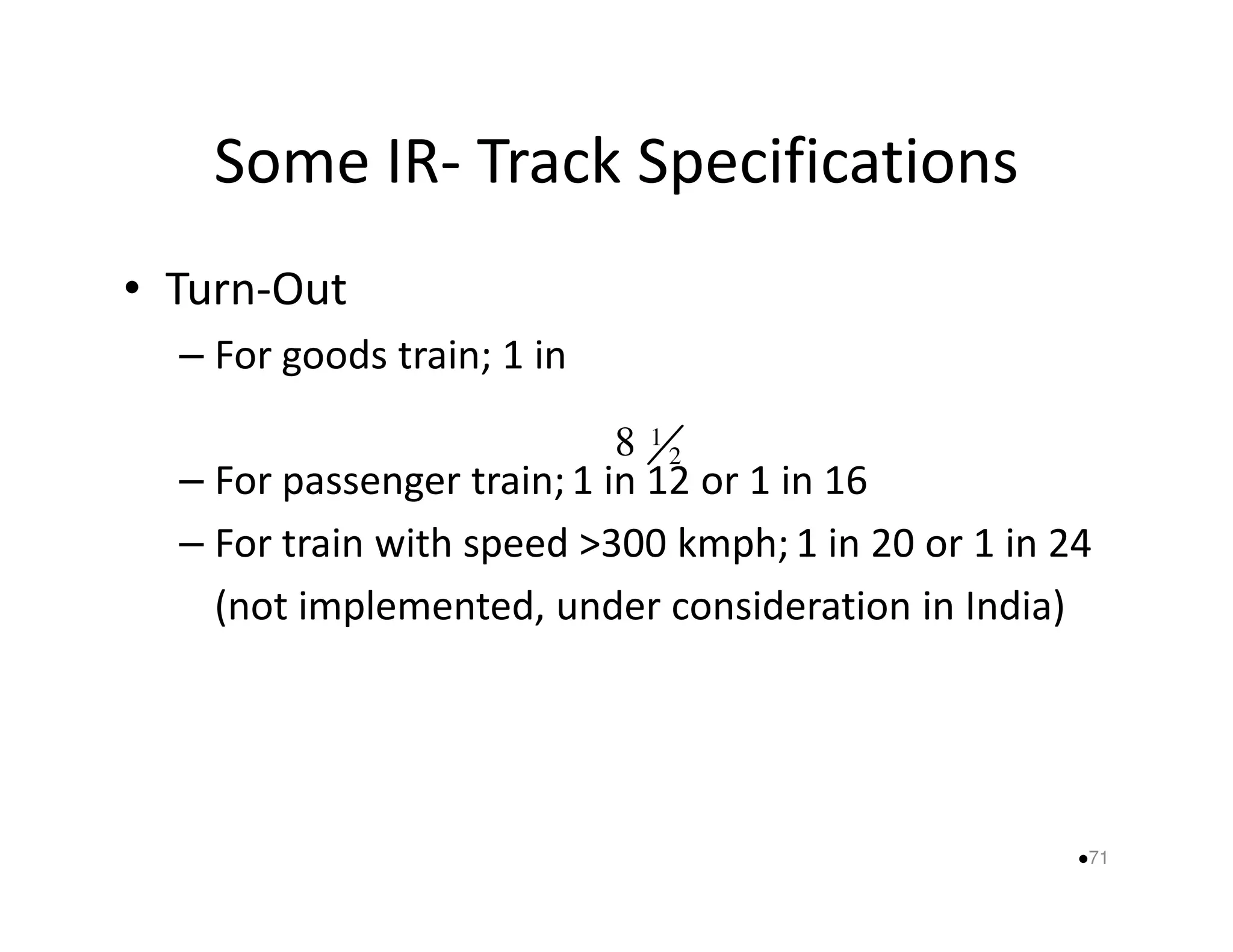 Some IR- Track Specifications 
• Turn-Out 
– For goods train; 1 in 
2 
8 1 
– For passenger train; 1 in 12 or 1 in 16 
– For train with speed 300 kmph; 1 in 20 or 1 in 24 
(not implemented, under consideration in India) 
71 
 
