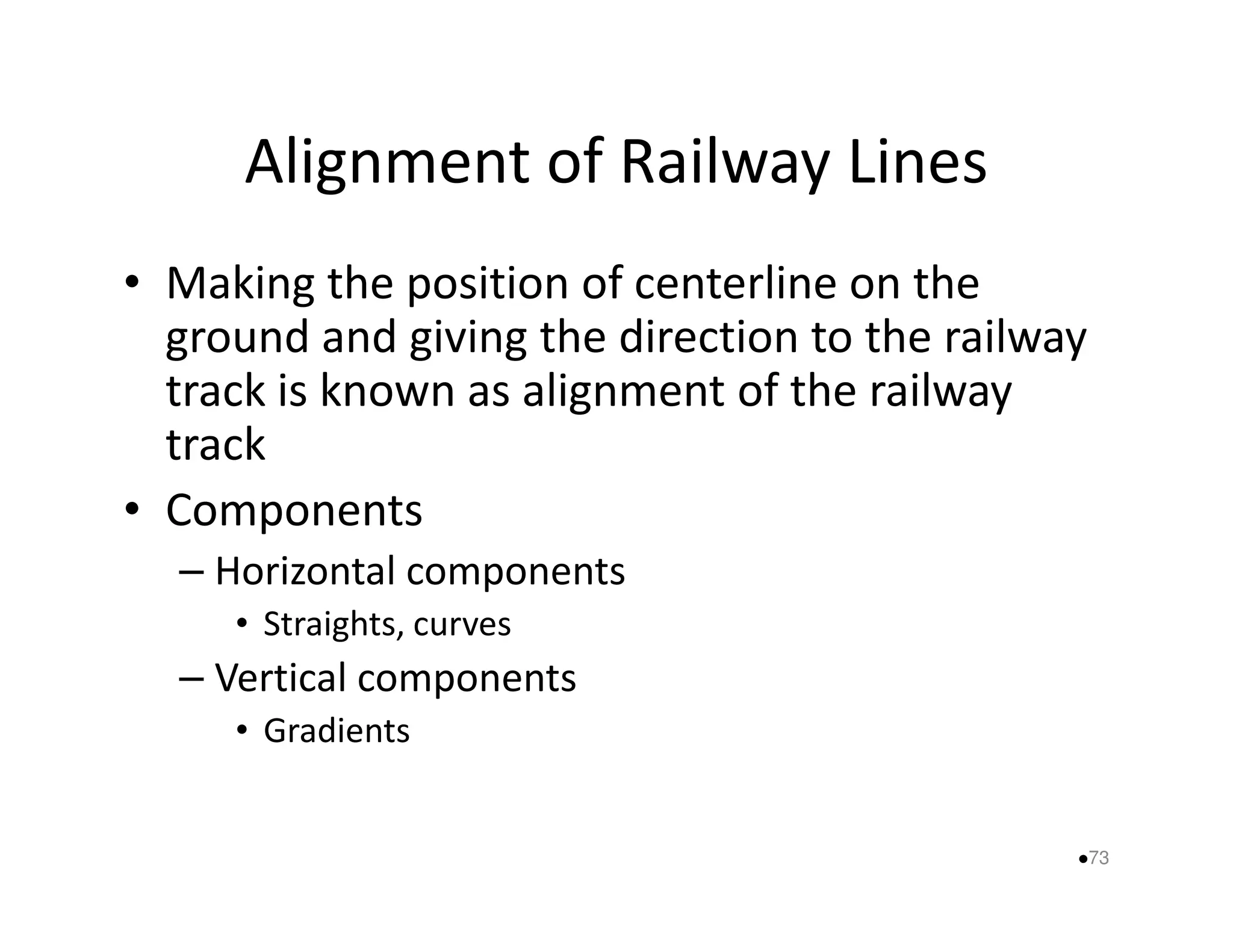 Alignment of Railway Lines 
• Making the position of centerline on the 
ground and giving the direction to the railway 
track is known as alignment of the railway 
track 
• Components 
– Horizontal components 
• Straights, curves 
– Vertical components 
• Gradients 
73 
 
