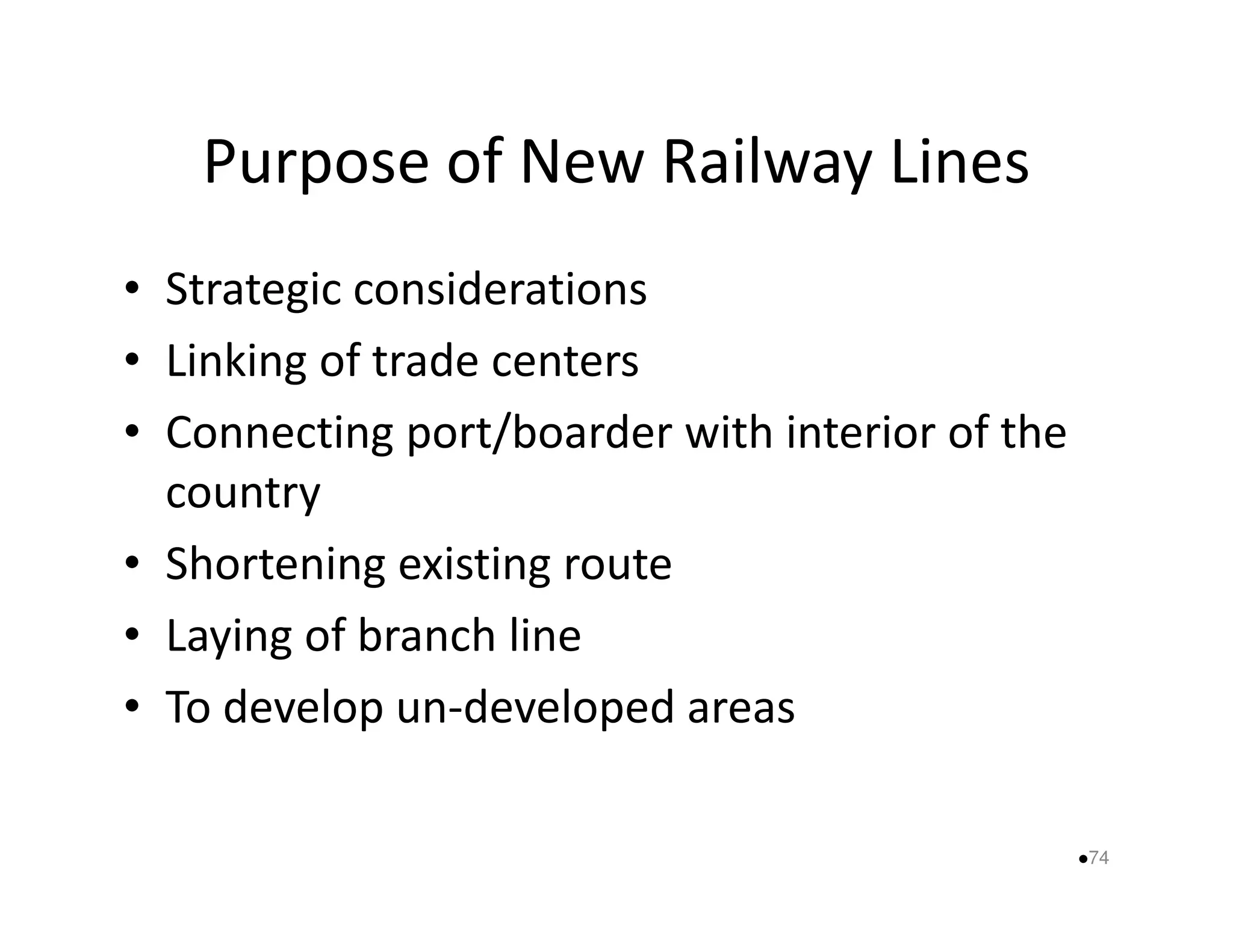 Purpose of New Railway Lines 
• Strategic considerations 
• Linking of trade centers 
• Connecting port/boarder with interior of the 
ccoouunnttrryy 
• Shortening existing route 
• Laying of branch line 
• To develop un-developed areas 
74 
 