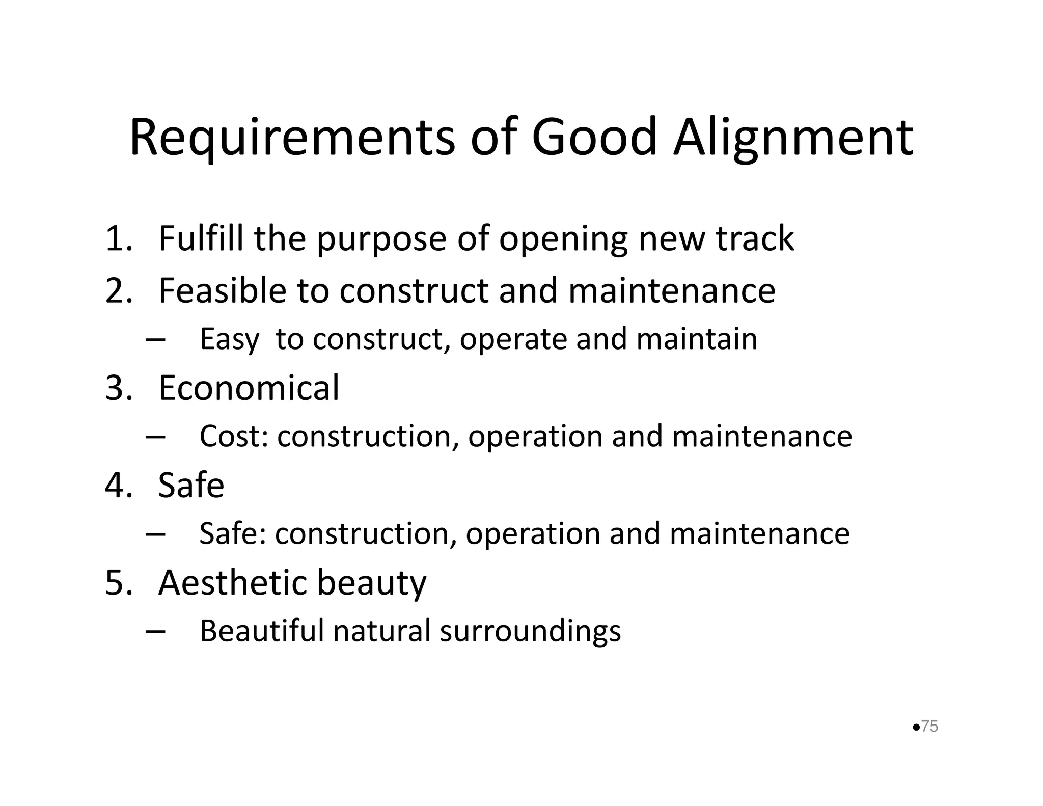 Requirements of Good Alignment 
1. Fulfill the purpose of opening new track 
2. Feasible to construct and maintenance 
– Easy to construct, operate and maintain 
33.. EEccoonnoommiiccaall 
– Cost: construction, operation and maintenance 
4. Safe 
– Safe: construction, operation and maintenance 
5. Aesthetic beauty 
– Beautiful natural surroundings 
75 
 