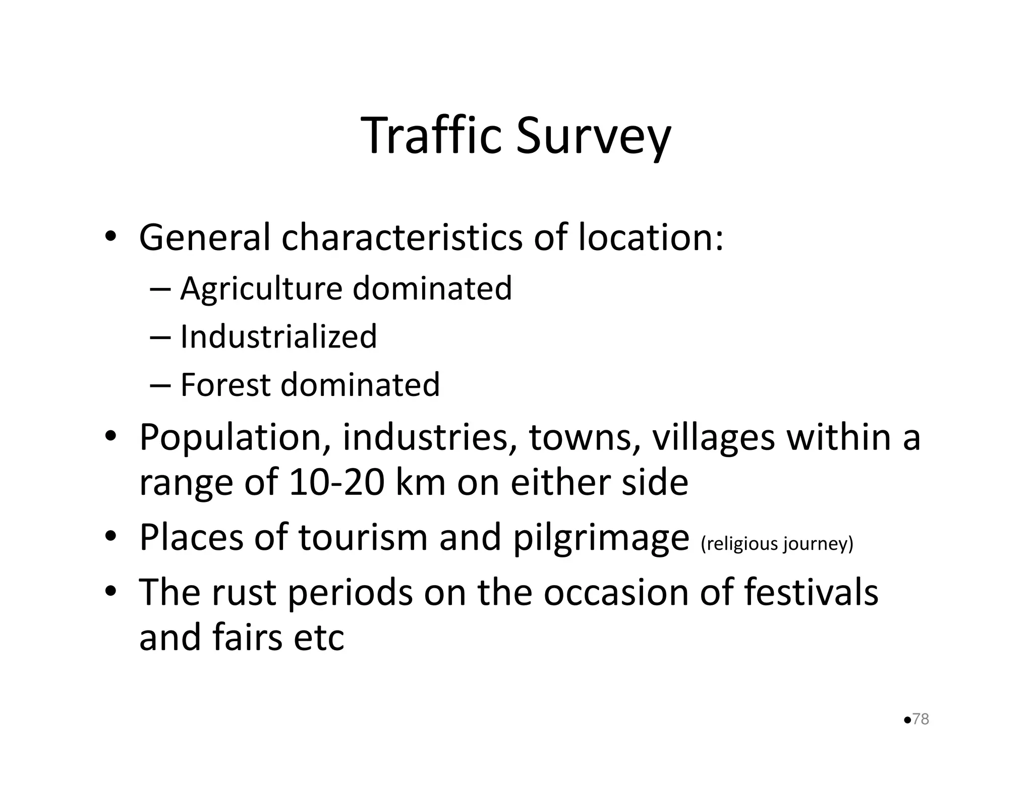 Traffic Survey 
• General characteristics of location: 
– Agriculture dominated 
– Industrialized 
–– FFoorreesstt ddoommiinnaatteedd 
• Population, industries, towns, villages within a 
range of 10-20 km on either side 
• Places of tourism and pilgrimage (religious journey) 
• The rust periods on the occasion of festivals 
and fairs etc 
78 
 