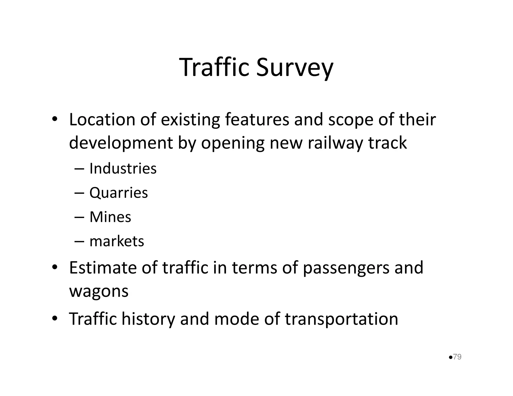 Traffic Survey 
• Location of existing features and scope of their 
development by opening new railway track 
– Industries 
–– QQuuaarrrriieess 
– Mines 
– markets 
• Estimate of traffic in terms of passengers and 
wagons 
• Traffic history and mode of transportation 
79 
 