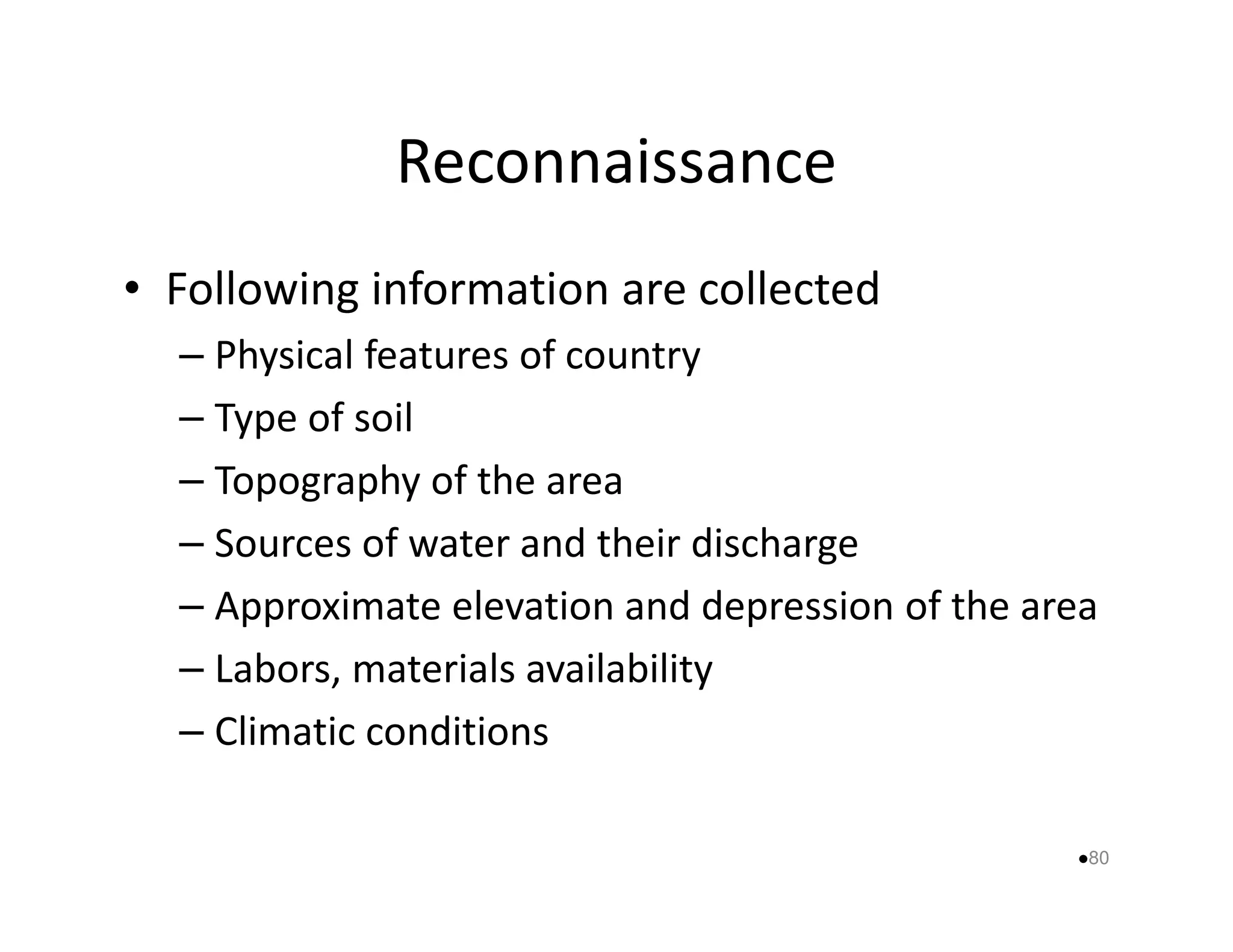 Reconnaissance 
• Following information are collected 
– Physical features of country 
– Type of soil 
– Topography ooff tthhee aarreeaa 
– Sources of water and their discharge 
– Approximate elevation and depression of the area 
– Labors, materials availability 
– Climatic conditions 
80 
 