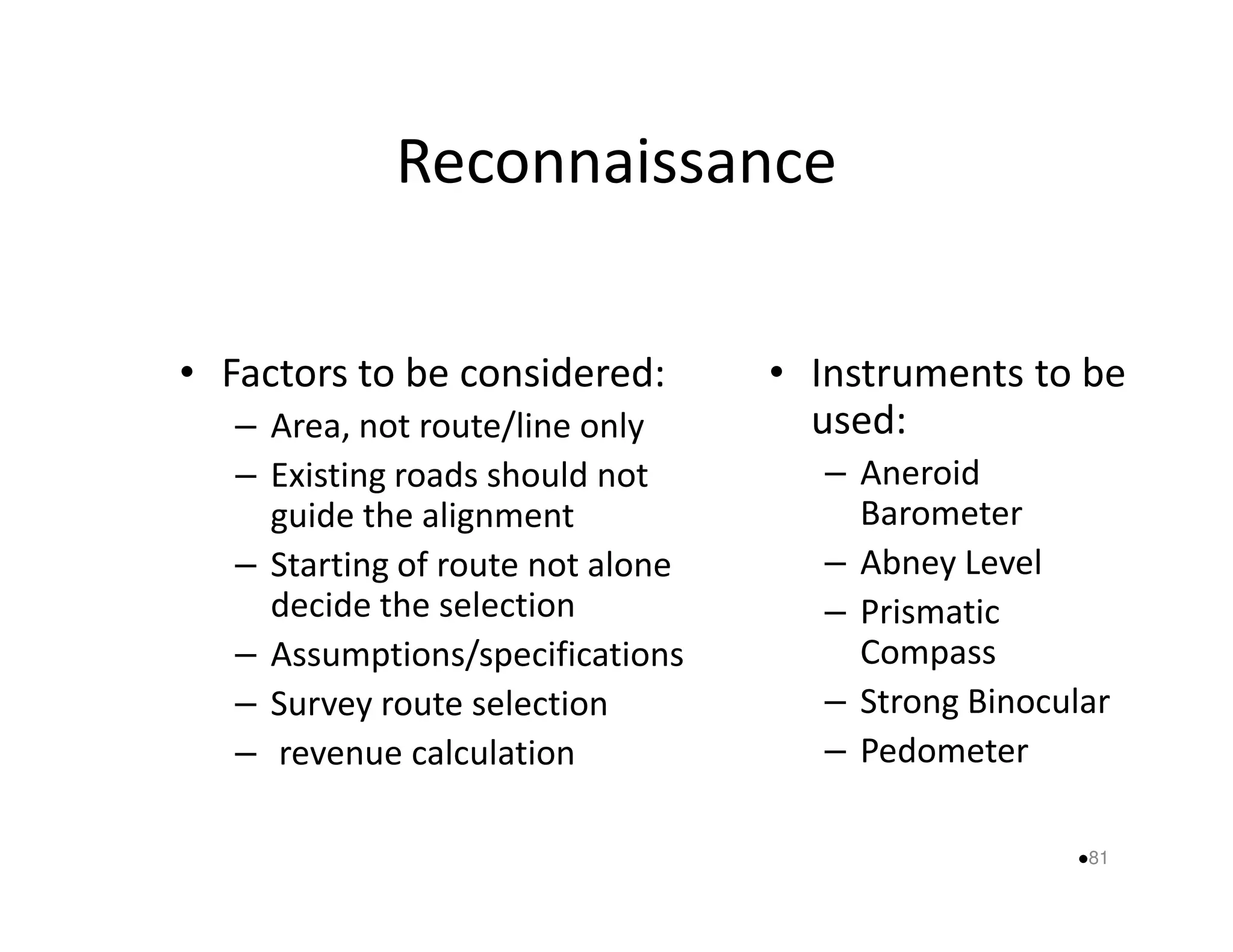 Reconnaissance 
• Factors to be considered: 
– Area, not route/line only 
– Existing roads should not 
• Instruments to be 
used: 
– Aneroid 
guide the alignment 
– Starting of route not alone 
decide the selection 
– Assumptions/specifications 
– Survey route selection 
– revenue calculation 
Barometer 
– Abney Level 
– Prismatic 
Compass 
– Strong Binocular 
– Pedometer 
81 
 