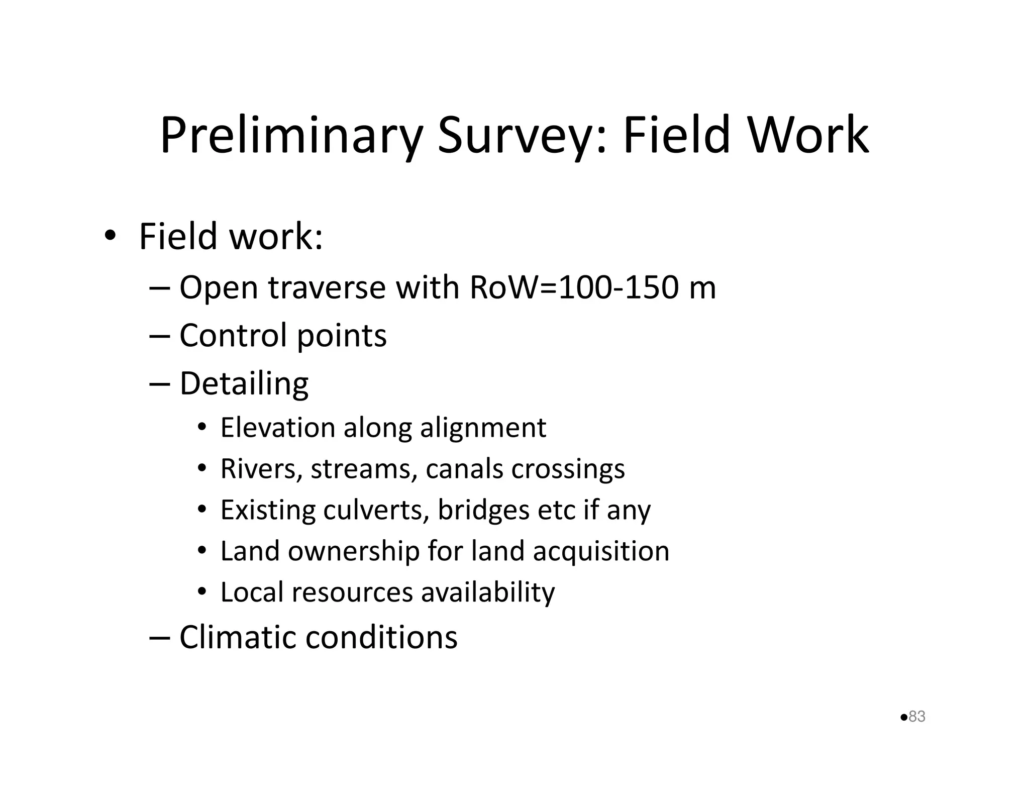 Preliminary Survey: Field Work 
• Field work: 
– Open traverse with RoW=100-150 m 
– Control points 
–– DDeettaaiilliinngg 
• Elevation along alignment 
• Rivers, streams, canals crossings 
• Existing culverts, bridges etc if any 
• Land ownership for land acquisition 
• Local resources availability 
– Climatic conditions 
83 
 