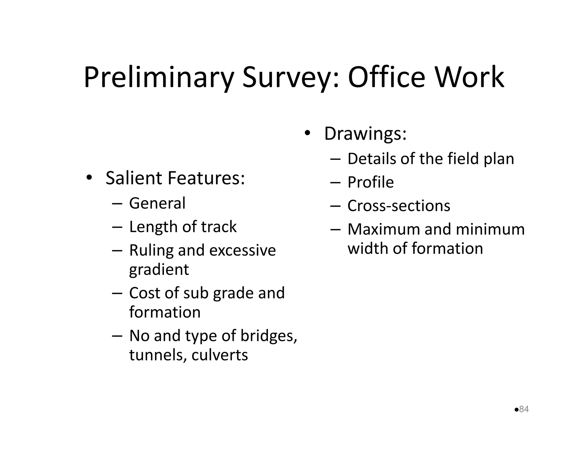 Preliminary Survey: Office Work 
• Salient Features: 
– General 
– Length of track 
• Drawings: 
– Details of the field plan 
– Profile 
– Cross-sections 
– Maximum and minimum 
– Ruling and excessive 
gradient 
– Cost of sub grade and 
formation 
– No and type of bridges, 
tunnels, culverts 
width of formation 
84 
 