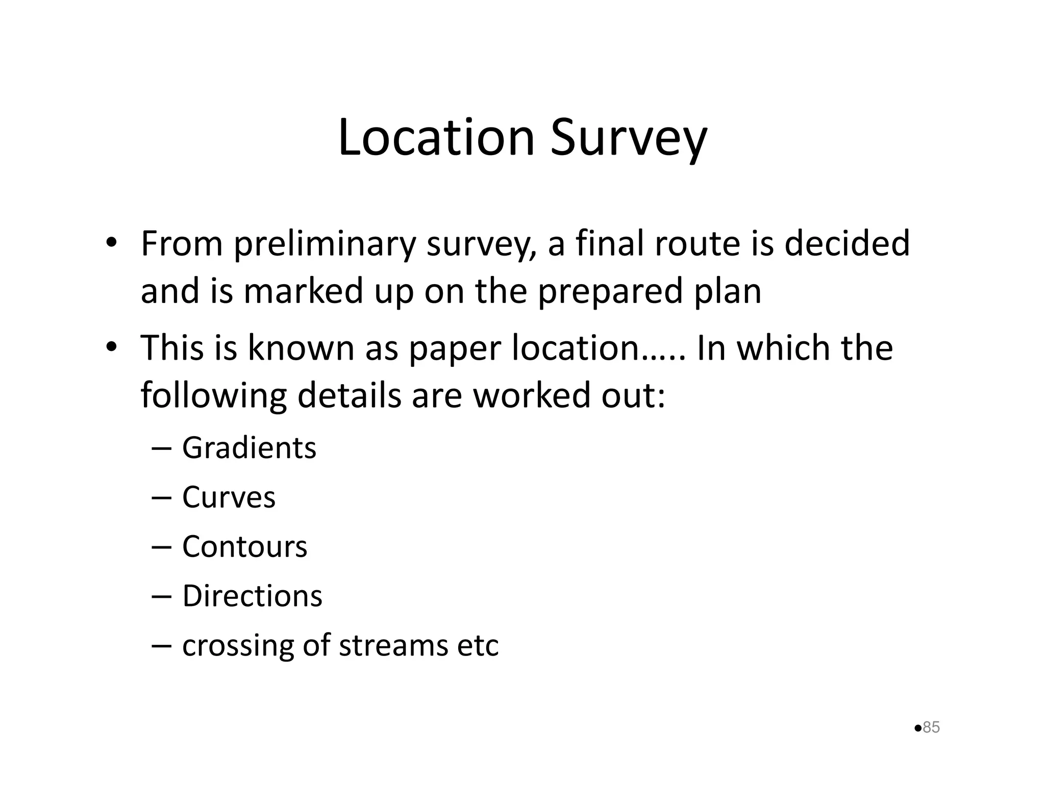 Location Survey 
• From preliminary survey, a final route is decided 
and is marked up on the prepared plan 
• This is known as paper location….. In which the 
following details aarree wwoorrkkeedd oouutt:: 
– Gradients 
– Curves 
– Contours 
– Directions 
– crossing of streams etc 
85 
 