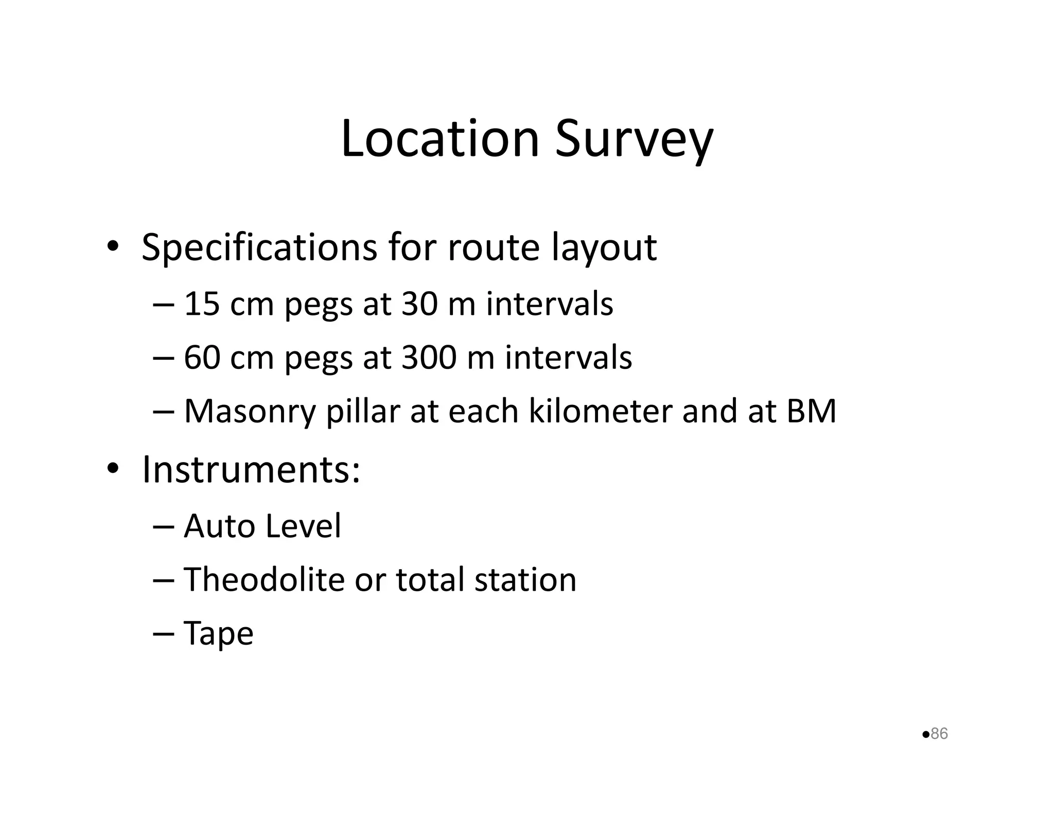 Location Survey 
• Specifications for route layout 
– 15 cm pegs at 30 m intervals 
– 60 cm pegs at 300 m intervals 
– Masonry pillar at each kkiilloommeetteerr aanndd aatt BBMM 
• Instruments: 
– Auto Level 
– Theodolite or total station 
– Tape 
86 
 