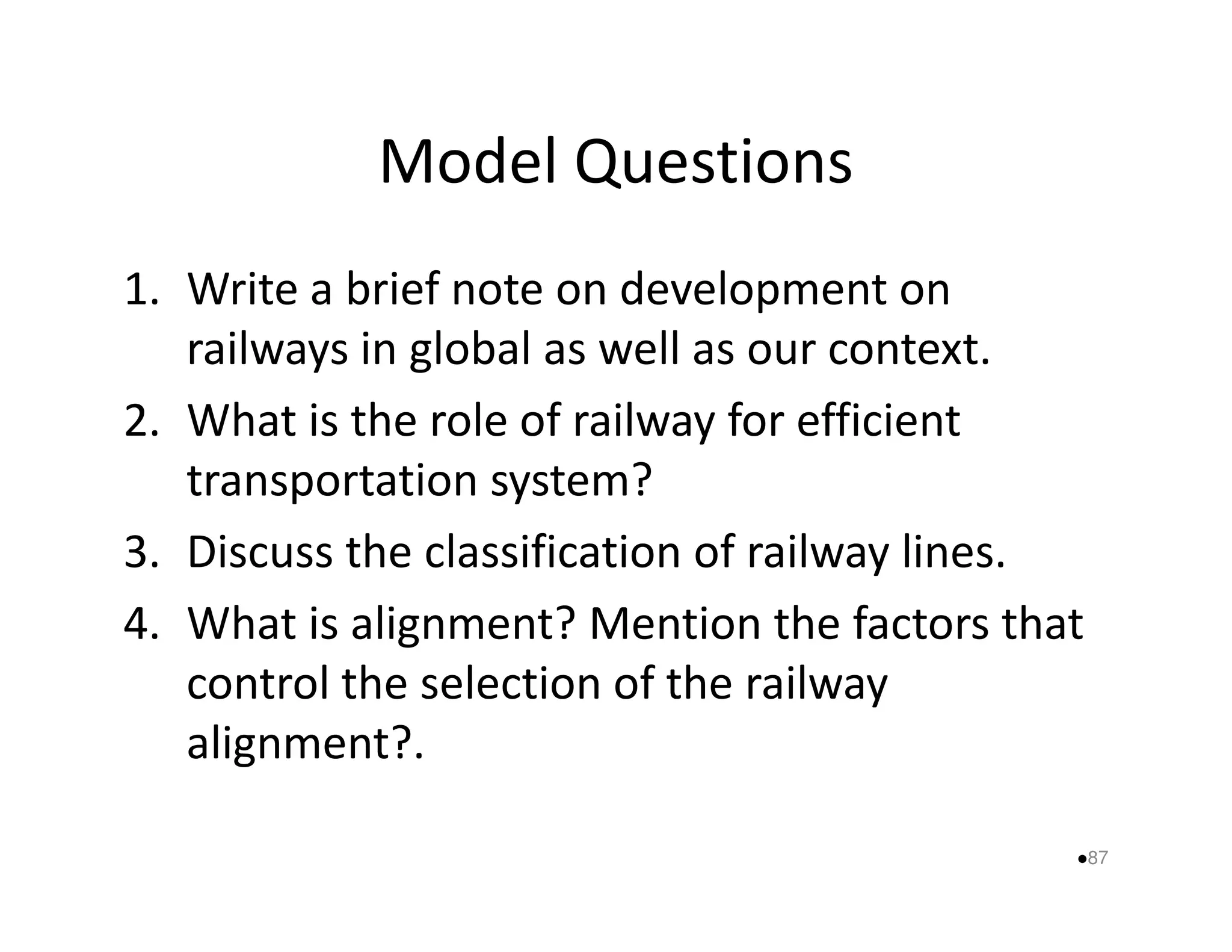 Model Questions 
1. Write a brief note on development on 
railways in global as well as our context. 
2. What is the role of railway for efficient 
transportation ssyysstteemm?? 
3. Discuss the classification of railway lines. 
4. What is alignment? Mention the factors that 
control the selection of the railway 
alignment?. 
87 
 