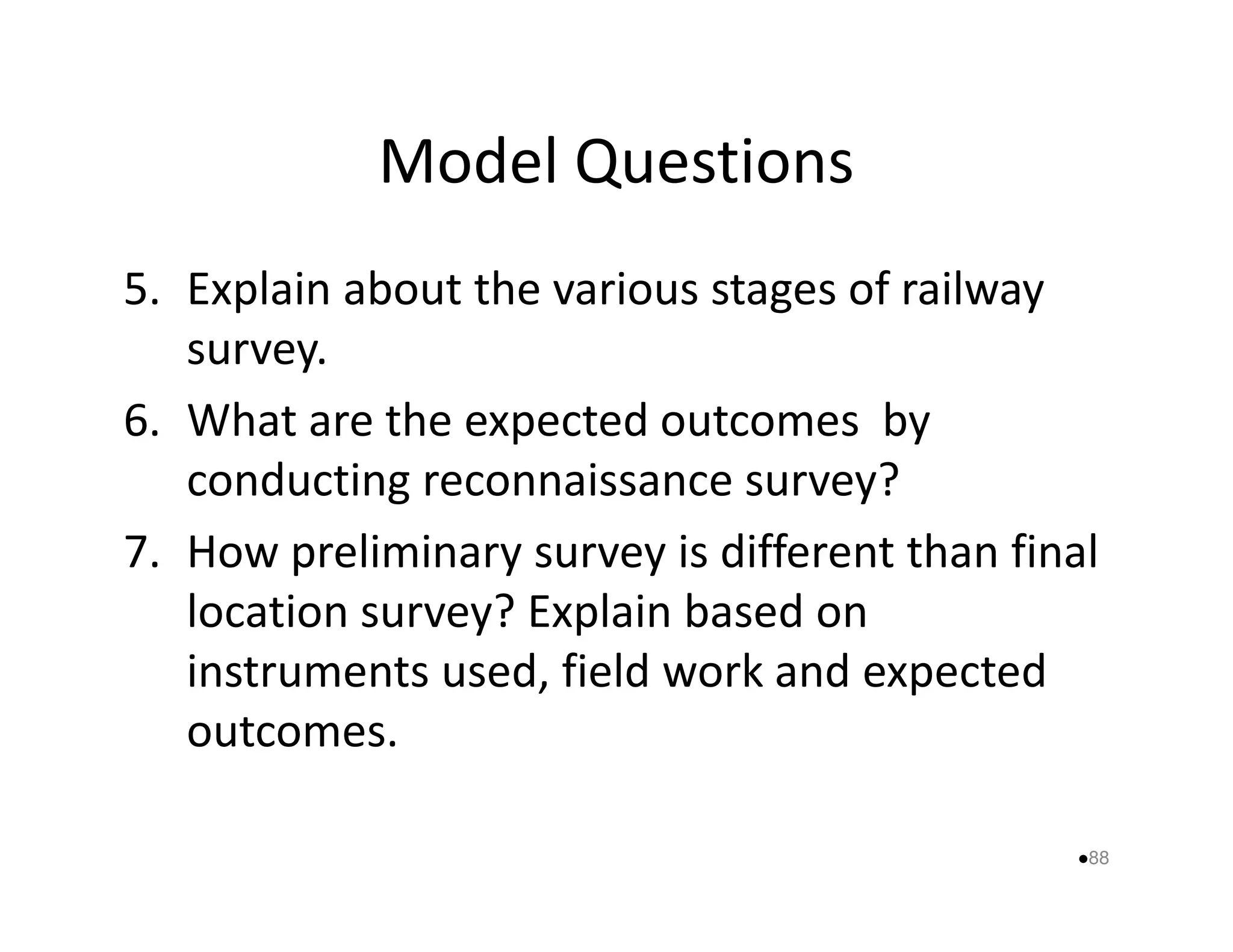 Model Questions 
5. Explain about the various stages of railway 
survey. 
6. What are the expected outcomes by 
conducting reconnaissance ssuurrvveeyy?? 
7. How preliminary survey is different than final 
location survey? Explain based on 
instruments used, field work and expected 
outcomes. 
88 
 