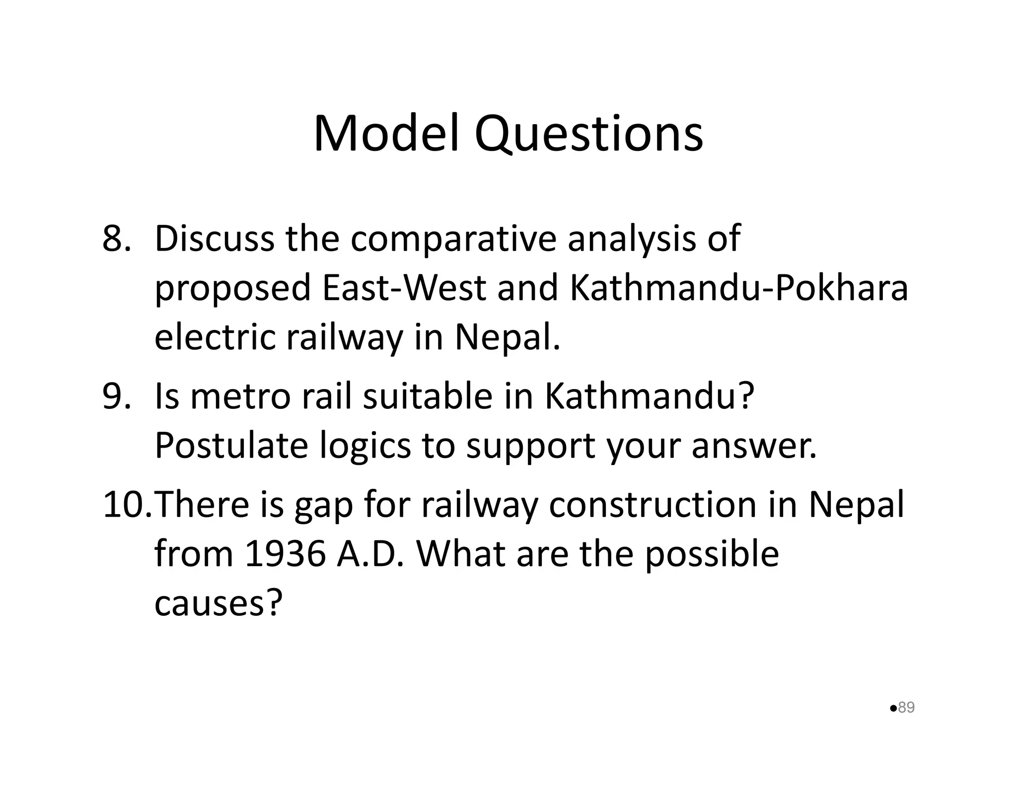 Model Questions 
8. Discuss the comparative analysis of 
proposed East-West and Kathmandu-Pokhara 
electric railway in Nepal. 
9. Is metro rail suitable iinn KKaatthhmmaanndduu?? 
Postulate logics to support your answer. 
10.There is gap for railway construction in Nepal 
from 1936 A.D. What are the possible 
causes? 
89 
