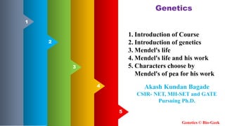 5
5
4
3
2
1
1. Introduction of Course
2. Introduction of genetics
3. Mendel's life
4. Mendel's life and his work
5. Characters choose by
Mendel's of pea for his work
Genetics
Genetics © Bio-Geek
Akash Kundan Bagade
CSIR- NET, MH-SET and GATE
Pursuing Ph.D.
 