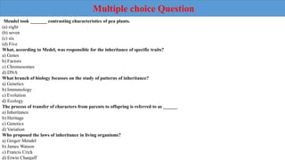 Mendel took _______ contrasting characteristics of pea plants.
(a) eight
(b) seven
(c) six
(d) Five
What, according to Medel, was responsible for the inheritance of specific traits?
a) Genes
b) Factors
c) Chromosomes
d) DNA
What branch of biology focusses on the study of patterns of inheritance?
a) Genetics
b) Immunology
c) Evolution
d) Ecology
The process of transfer of characters from parents to offspring is referred to as ______
a) Inheritance
b) Heritage
c) Genetics
d) Variation
Who proposed the laws of inheritance in living organisms?
a) Gregor Mendel
b) James Watson
c) Francis Crick
d) Erwin Chargaff
Multiple choice Question
 