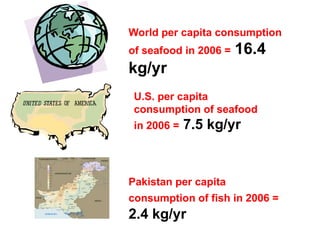 World per capita consumption
of seafood in 2006 = 16.4
kg/yr
U.S. per capita
consumption of seafood
in 2006 = 7.5 kg/yr
Pakistan per capita
consumption of fish in 2006 =
2.4 kg/yr
 