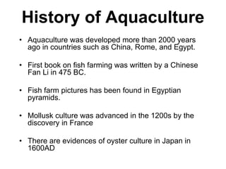 History of Aquaculture
• Aquaculture was developed more than 2000 years
ago in countries such as China, Rome, and Egypt.
• First book on fish farming was written by a Chinese
Fan Li in 475 BC.
• Fish farm pictures has been found in Egyptian
pyramids.
• Mollusk culture was advanced in the 1200s by the
discovery in France
• There are evidences of oyster culture in Japan in
1600AD
 
