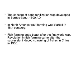 • The concept of pond fertilization was developed
in Europe about 1500 AD.
• In North America trout farming was started in
18th centaury.
• Fish farming got a boast after the first world war.
Revolution in fish farming came after the
successful induced spawning of fishes in China
in 1956.
 