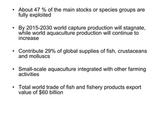 • About 47 % of the main stocks or species groups are
fully exploited
• By 2015-2030 world capture production will stagnate,
while world aquaculture production will continue to
increase
• Contribute 29% of global supplies of fish, crustaceans
and molluscs
• Small-scale aquaculture integrated with other farming
activities
• Total world trade of fish and fishery products export
value of $60 billion
 