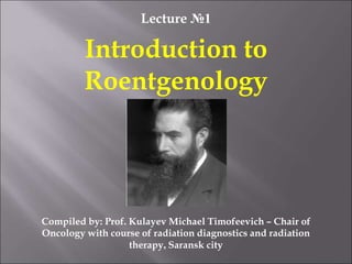 Lecture №1
Introduction to
Roentgenology
Compiled by: Prof. Kulayev Michael Timofeevich – Chair of
Oncology with course of radiation diagnostics and radiation
therapy, Saransk city
 