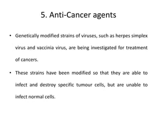 5. Anti-Cancer agents
• Genetically modified strains of viruses, such as herpes simplex
virus and vaccinia virus, are being investigated for treatment
of cancers.
• These strains have been modified so that they are able to
infect and destroy specific tumour cells, but are unable to
infect normal cells.
 