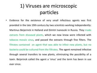 1) Viruses are microscopic
particles
• Evidence for the existence of very small infectious agents was first
provided in the late 19th century by two scientists working independently:
Martinus Beijerinck in Holland and Dimitri Ivanovski in Russia. They made
extracts from diseased plants, which we now know were infected with
tobacco mosaic virus, and passed the extracts through fine filters. The
filtrates contained an agent that was able to infect new plants, but no
bacteria could be cultured from the filtrates. The agent remained infective
through several transfers to new plants, eliminating the possibility of a
toxin. Beijerinck called the agent a ‘virus’ and the term has been in use
ever since.
 