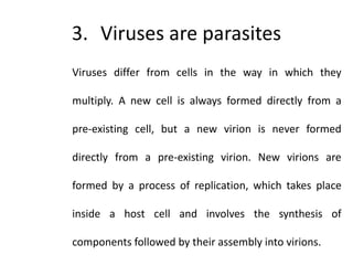 3. Viruses are parasites
Viruses differ from cells in the way in which they
multiply. A new cell is always formed directly from a
pre-existing cell, but a new virion is never formed
directly from a pre-existing virion. New virions are
formed by a process of replication, which takes place
inside a host cell and involves the synthesis of
components followed by their assembly into virions.
 