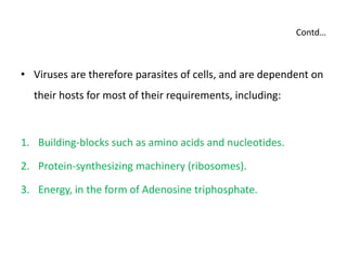 Contd…
• Viruses are therefore parasites of cells, and are dependent on
their hosts for most of their requirements, including:
1. Building-blocks such as amino acids and nucleotides.
2. Protein-synthesizing machinery (ribosomes).
3. Energy, in the form of Adenosine triphosphate.
 