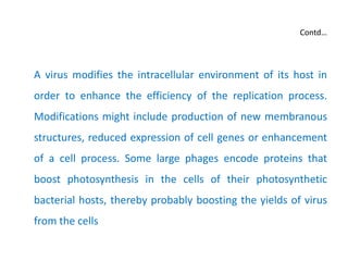 Contd…
A virus modifies the intracellular environment of its host in
order to enhance the efficiency of the replication process.
Modifications might include production of new membranous
structures, reduced expression of cell genes or enhancement
of a cell process. Some large phages encode proteins that
boost photosynthesis in the cells of their photosynthetic
bacterial hosts, thereby probably boosting the yields of virus
from the cells
 