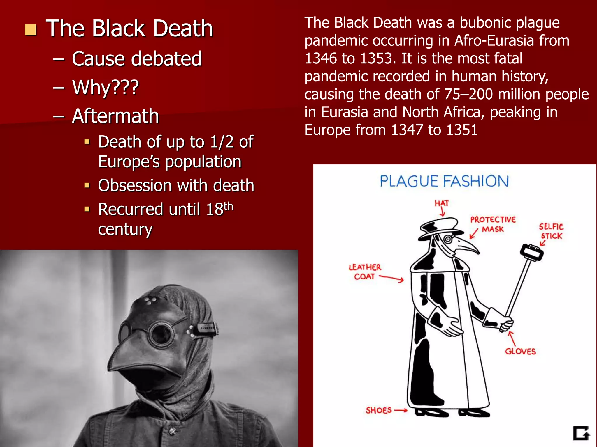  The Black Death
– Cause debated
– Why???
– Aftermath
 Death of up to 1/2 of
Europe’s population
 Obsession with death
 Recurred until 18th
century
The Black Death was a bubonic plague
pandemic occurring in Afro-Eurasia from
1346 to 1353. It is the most fatal
pandemic recorded in human history,
causing the death of 75–200 million people
in Eurasia and North Africa, peaking in
Europe from 1347 to 1351
 