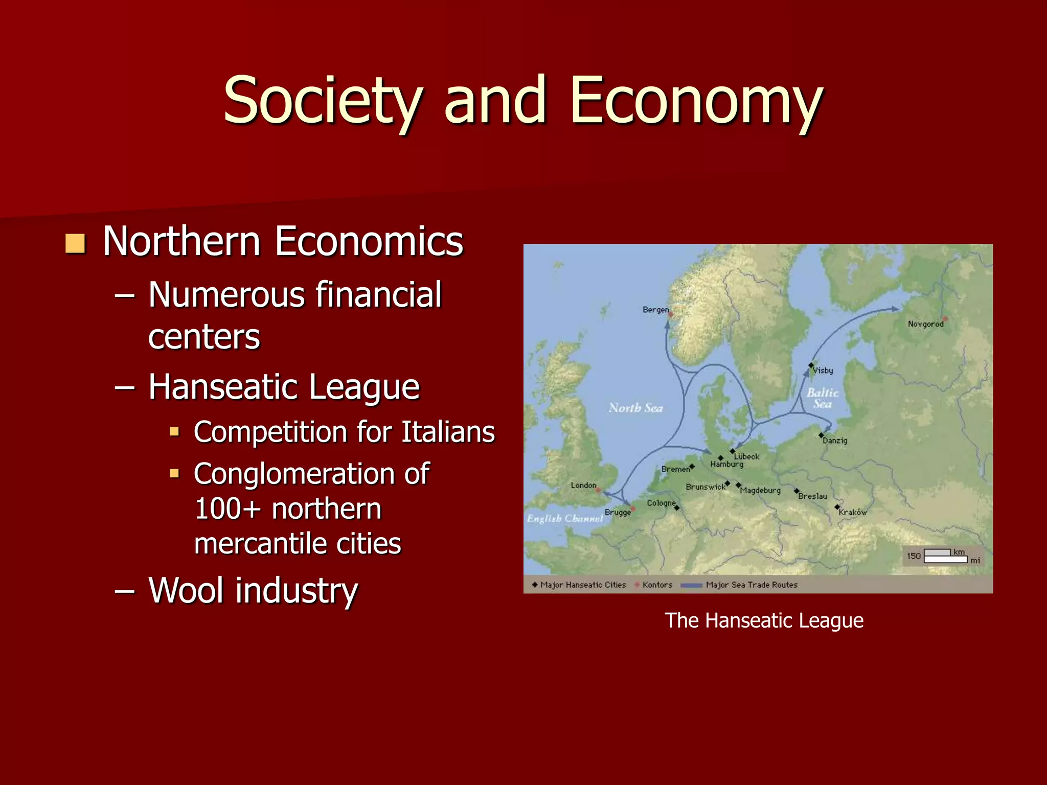 Society and Economy
The Hanseatic League
 Northern Economics
– Numerous financial
centers
– Hanseatic League
 Competition for Italians
 Conglomeration of
100+ northern
mercantile cities
– Wool industry
 